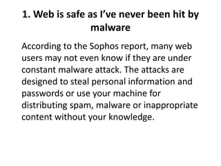 1. Web is safe as I’ve never been hit by
malware
According to the Sophos report, many web
users may not even know if they are under
constant malware attack. The attacks are
designed to steal personal information and
passwords or use your machine for
distributing spam, malware or inappropriate
content without your knowledge.
 