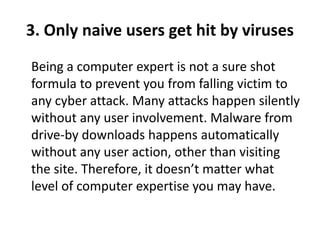 3. Only naive users get hit by viruses
Being a computer expert is not a sure shot
formula to prevent you from falling victim to
any cyber attack. Many attacks happen silently
without any user involvement. Malware from
drive-by downloads happens automatically
without any user action, other than visiting
the site. Therefore, it doesn’t matter what
level of computer expertise you may have.
 