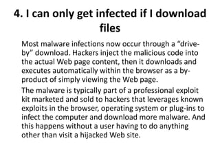 4. I can only get infected if I download
files
Most malware infections now occur through a “drive-
by” download. Hackers inject the malicious code into
the actual Web page content, then it downloads and
executes automatically within the browser as a by-
product of simply viewing the Web page.
The malware is typically part of a professional exploit
kit marketed and sold to hackers that leverages known
exploits in the browser, operating system or plug-ins to
infect the computer and download more malware. And
this happens without a user having to do anything
other than visit a hijacked Web site.
 