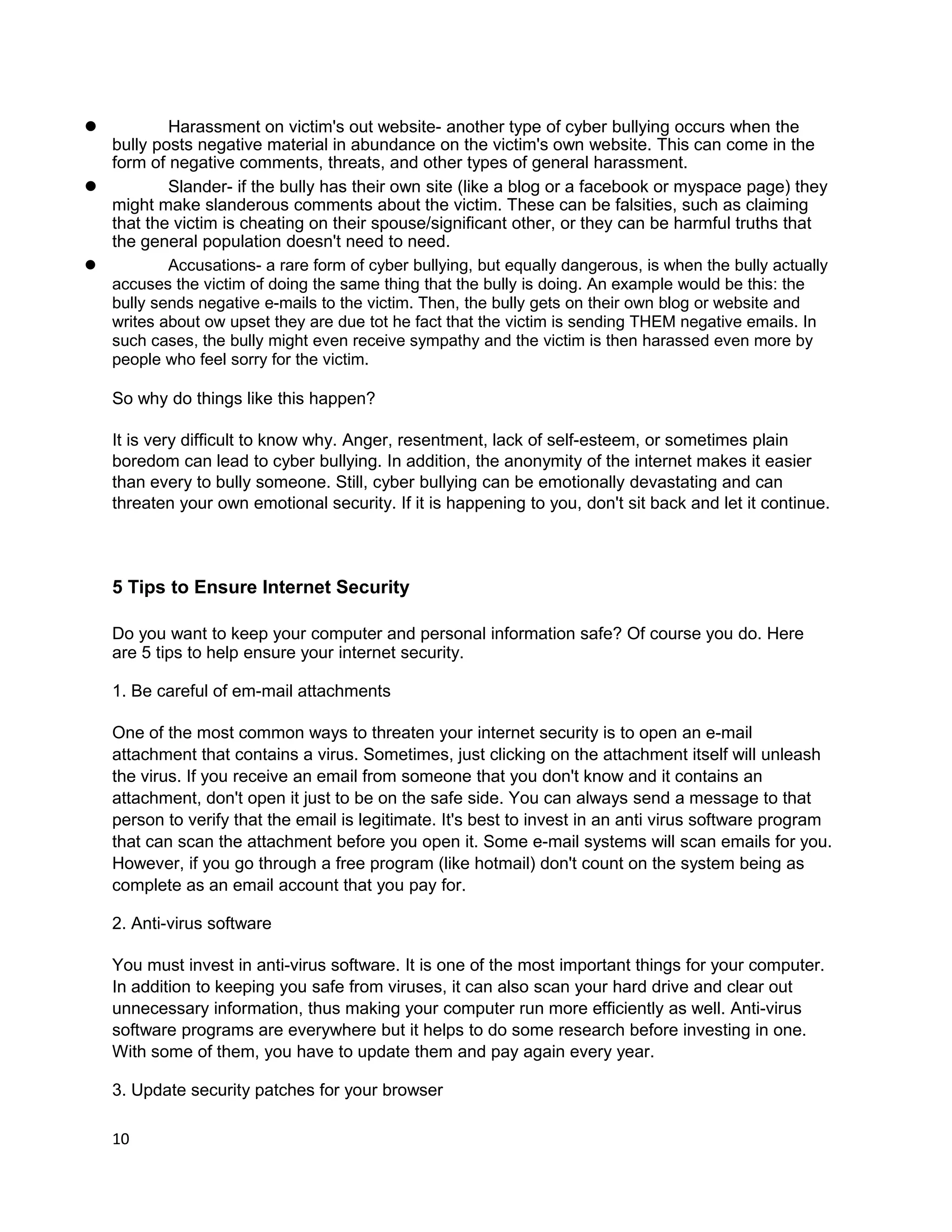 l         Harassment on victim's out website- another type of cyber bullying occurs when the
  bully posts negative material in abundance on the victim's own website. This can come in the
  form of negative comments, threats, and other types of general harassment.
l         Slander- if the bully has their own site (like a blog or a facebook or myspace page) they
  might make slanderous comments about the victim. These can be falsities, such as claiming
  that the victim is cheating on their spouse/significant other, or they can be harmful truths that
  the general population doesn't need to need.
l         Accusations- a rare form of cyber bullying, but equally dangerous, is when the bully actually
  accuses the victim of doing the same thing that the bully is doing. An example would be this: the
  bully sends negative e-mails to the victim. Then, the bully gets on their own blog or website and
  writes about ow upset they are due tot he fact that the victim is sending THEM negative emails. In
  such cases, the bully might even receive sympathy and the victim is then harassed even more by
  people who feel sorry for the victim.

    So why do things like this happen?

    It is very difficult to know why. Anger, resentment, lack of self-esteem, or sometimes plain
    boredom can lead to cyber bullying. In addition, the anonymity of the internet makes it easier
    than every to bully someone. Still, cyber bullying can be emotionally devastating and can
    threaten your own emotional security. If it is happening to you, don't sit back and let it continue.



    5 Tips to Ensure Internet Security

    Do you want to keep your computer and personal information safe? Of course you do. Here
    are 5 tips to help ensure your internet security.

    1. Be careful of em-mail attachments

    One of the most common ways to threaten your internet security is to open an e-mail
    attachment that contains a virus. Sometimes, just clicking on the attachment itself will unleash
    the virus. If you receive an email from someone that you don't know and it contains an
    attachment, don't open it just to be on the safe side. You can always send a message to that
    person to verify that the email is legitimate. It's best to invest in an anti virus software program
    that can scan the attachment before you open it. Some e-mail systems will scan emails for you.
    However, if you go through a free program (like hotmail) don't count on the system being as
    complete as an email account that you pay for.

    2. Anti-virus software

    You must invest in anti-virus software. It is one of the most important things for your computer.
    In addition to keeping you safe from viruses, it can also scan your hard drive and clear out
    unnecessary information, thus making your computer run more efficiently as well. Anti-virus
    software programs are everywhere but it helps to do some research before investing in one.
    With some of them, you have to update them and pay again every year.

    3. Update security patches for your browser

    10
 