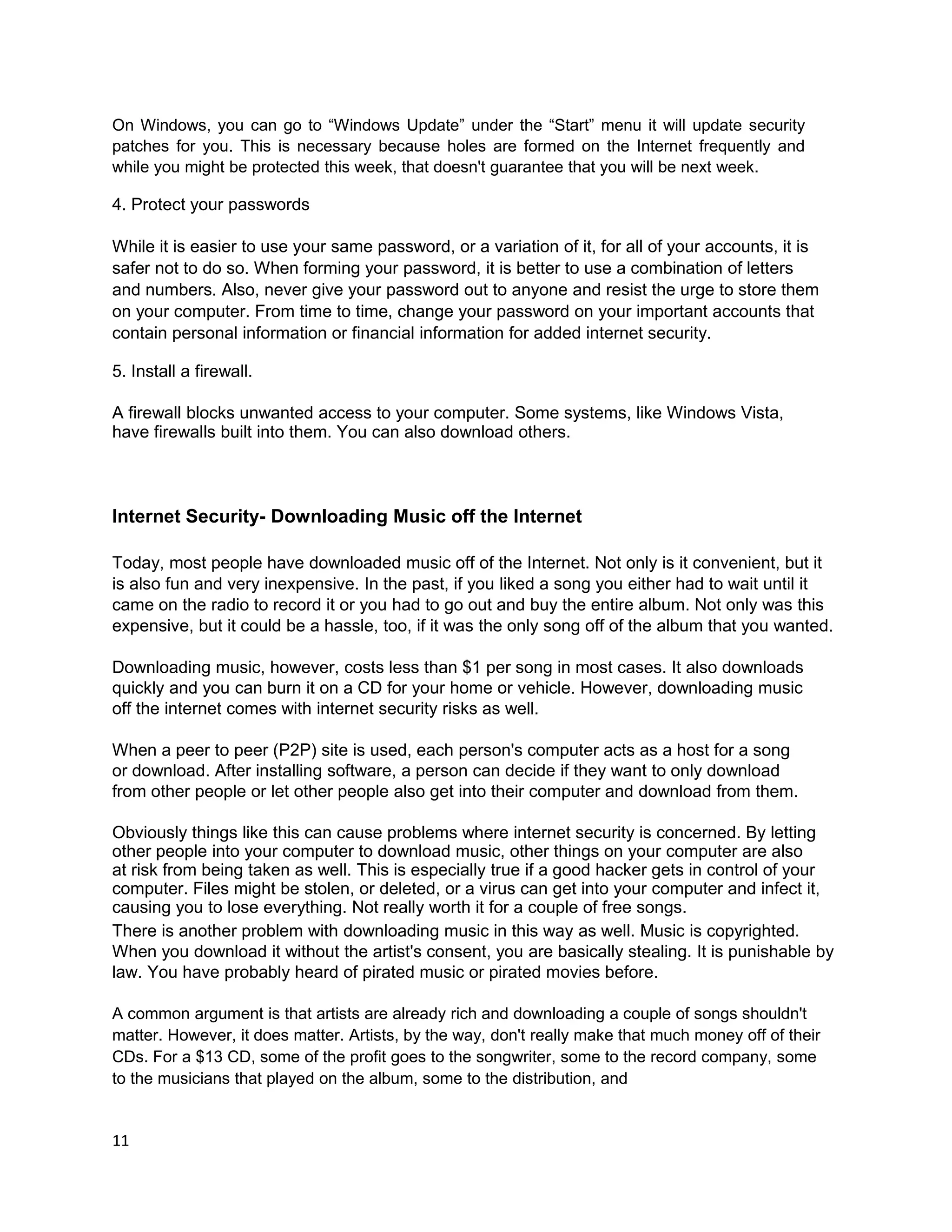 On Windows, you can go to “Windows Update” under the “Start” menu it will update security
patches for you. This is necessary because holes are formed on the Internet frequently and
while you might be protected this week, that doesn't guarantee that you will be next week.

4. Protect your passwords

While it is easier to use your same password, or a variation of it, for all of your accounts, it is
safer not to do so. When forming your password, it is better to use a combination of letters
and numbers. Also, never give your password out to anyone and resist the urge to store them
on your computer. From time to time, change your password on your important accounts that
contain personal information or financial information for added internet security.

5. Install a firewall.

A firewall blocks unwanted access to your computer. Some systems, like Windows Vista,
have firewalls built into them. You can also download others.



Internet Security- Downloading Music off the Internet

Today, most people have downloaded music off of the Internet. Not only is it convenient, but it
is also fun and very inexpensive. In the past, if you liked a song you either had to wait until it
came on the radio to record it or you had to go out and buy the entire album. Not only was this
expensive, but it could be a hassle, too, if it was the only song off of the album that you wanted.

Downloading music, however, costs less than $1 per song in most cases. It also downloads
quickly and you can burn it on a CD for your home or vehicle. However, downloading music
off the internet comes with internet security risks as well.

When a peer to peer (P2P) site is used, each person's computer acts as a host for a song
or download. After installing software, a person can decide if they want to only download
from other people or let other people also get into their computer and download from them.

Obviously things like this can cause problems where internet security is concerned. By letting
other people into your computer to download music, other things on your computer are also
at risk from being taken as well. This is especially true if a good hacker gets in control of your
computer. Files might be stolen, or deleted, or a virus can get into your computer and infect it,
causing you to lose everything. Not really worth it for a couple of free songs.
There is another problem with downloading music in this way as well. Music is copyrighted.
When you download it without the artist's consent, you are basically stealing. It is punishable by
law. You have probably heard of pirated music or pirated movies before.

A common argument is that artists are already rich and downloading a couple of songs shouldn't
matter. However, it does matter. Artists, by the way, don't really make that much money off of their
CDs. For a $13 CD, some of the profit goes to the songwriter, some to the record company, some
to the musicians that played on the album, some to the distribution, and


11
 