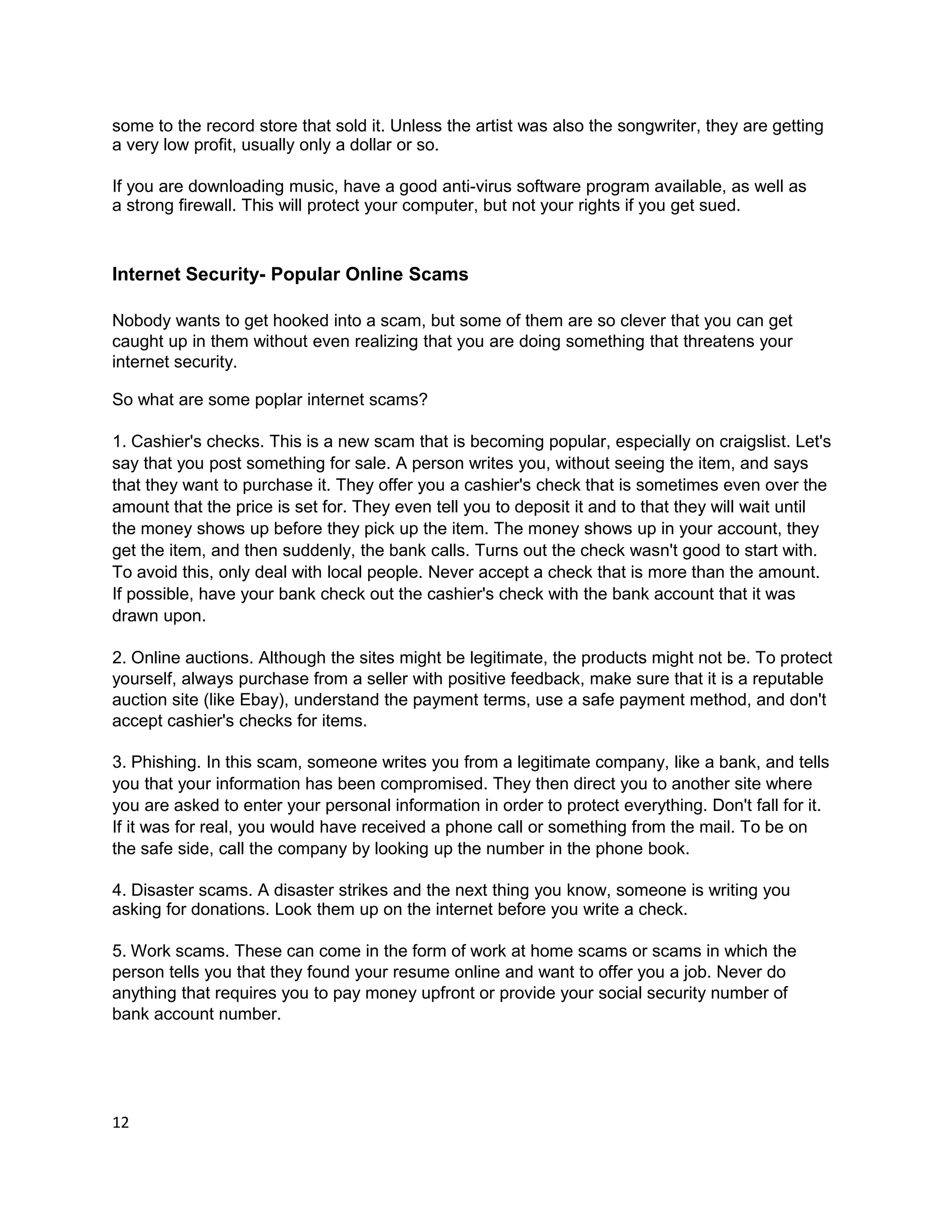 some to the record store that sold it. Unless the artist was also the songwriter, they are getting
a very low profit, usually only a dollar or so.

If you are downloading music, have a good anti-virus software program available, as well as
a strong firewall. This will protect your computer, but not your rights if you get sued.



Internet Security- Popular Online Scams

Nobody wants to get hooked into a scam, but some of them are so clever that you can get
caught up in them without even realizing that you are doing something that threatens your
internet security.

So what are some poplar internet scams?

1. Cashier's checks. This is a new scam that is becoming popular, especially on craigslist. Let's
say that you post something for sale. A person writes you, without seeing the item, and says
that they want to purchase it. They offer you a cashier's check that is sometimes even over the
amount that the price is set for. They even tell you to deposit it and to that they will wait until
the money shows up before they pick up the item. The money shows up in your account, they
get the item, and then suddenly, the bank calls. Turns out the check wasn't good to start with.
To avoid this, only deal with local people. Never accept a check that is more than the amount.
If possible, have your bank check out the cashier's check with the bank account that it was
drawn upon.

2. Online auctions. Although the sites might be legitimate, the products might not be. To protect
yourself, always purchase from a seller with positive feedback, make sure that it is a reputable
auction site (like Ebay), understand the payment terms, use a safe payment method, and don't
accept cashier's checks for items.

3. Phishing. In this scam, someone writes you from a legitimate company, like a bank, and tells
you that your information has been compromised. They then direct you to another site where
you are asked to enter your personal information in order to protect everything. Don't fall for it.
If it was for real, you would have received a phone call or something from the mail. To be on
the safe side, call the company by looking up the number in the phone book.

4. Disaster scams. A disaster strikes and the next thing you know, someone is writing you
asking for donations. Look them up on the internet before you write a check.

5. Work scams. These can come in the form of work at home scams or scams in which the
person tells you that they found your resume online and want to offer you a job. Never do
anything that requires you to pay money upfront or provide your social security number of
bank account number.




12
 