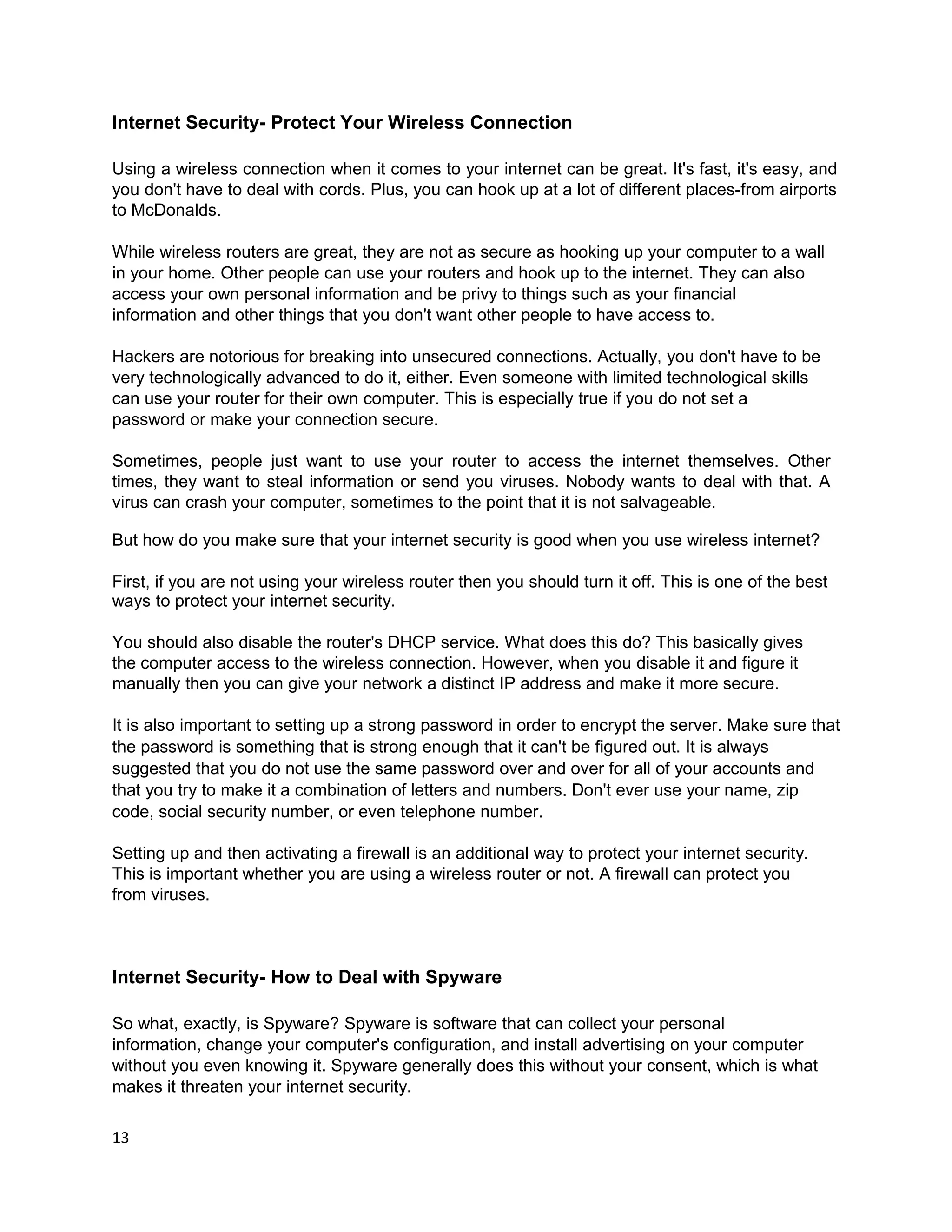 Internet Security- Protect Your Wireless Connection

Using a wireless connection when it comes to your internet can be great. It's fast, it's easy, and
you don't have to deal with cords. Plus, you can hook up at a lot of different places-from airports
to McDonalds.

While wireless routers are great, they are not as secure as hooking up your computer to a wall
in your home. Other people can use your routers and hook up to the internet. They can also
access your own personal information and be privy to things such as your financial
information and other things that you don't want other people to have access to.

Hackers are notorious for breaking into unsecured connections. Actually, you don't have to be
very technologically advanced to do it, either. Even someone with limited technological skills
can use your router for their own computer. This is especially true if you do not set a
password or make your connection secure.

Sometimes, people just want to use your router to access the internet themselves. Other
times, they want to steal information or send you viruses. Nobody wants to deal with that. A
virus can crash your computer, sometimes to the point that it is not salvageable.

But how do you make sure that your internet security is good when you use wireless internet?

First, if you are not using your wireless router then you should turn it off. This is one of the best
ways to protect your internet security.

You should also disable the router's DHCP service. What does this do? This basically gives
the computer access to the wireless connection. However, when you disable it and figure it
manually then you can give your network a distinct IP address and make it more secure.

It is also important to setting up a strong password in order to encrypt the server. Make sure that
the password is something that is strong enough that it can't be figured out. It is always
suggested that you do not use the same password over and over for all of your accounts and
that you try to make it a combination of letters and numbers. Don't ever use your name, zip
code, social security number, or even telephone number.

Setting up and then activating a firewall is an additional way to protect your internet security.
This is important whether you are using a wireless router or not. A firewall can protect you
from viruses.



Internet Security- How to Deal with Spyware

So what, exactly, is Spyware? Spyware is software that can collect your personal
information, change your computer's configuration, and install advertising on your computer
without you even knowing it. Spyware generally does this without your consent, which is what
makes it threaten your internet security.

13
 