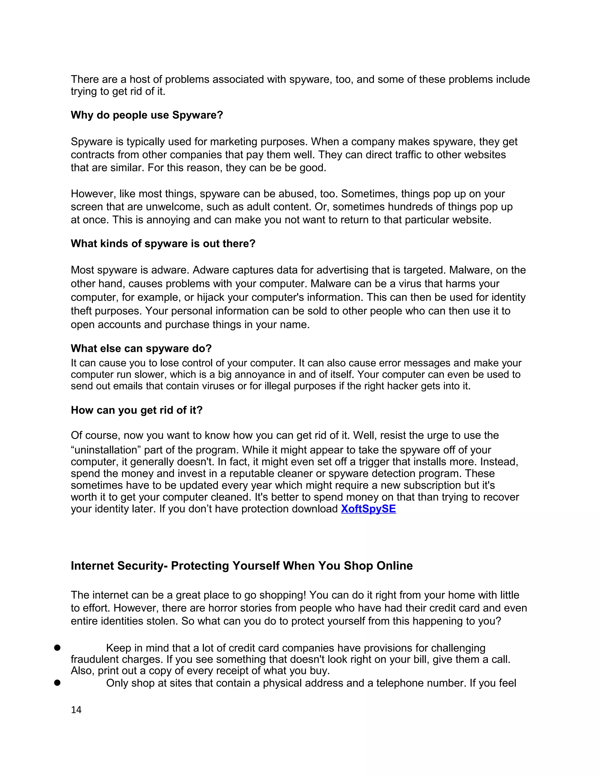 There are a host of problems associated with spyware, too, and some of these problems include
    trying to get rid of it.

    Why do people use Spyware?

    Spyware is typically used for marketing purposes. When a company makes spyware, they get
    contracts from other companies that pay them well. They can direct traffic to other websites
    that are similar. For this reason, they can be be good.

    However, like most things, spyware can be abused, too. Sometimes, things pop up on your
    screen that are unwelcome, such as adult content. Or, sometimes hundreds of things pop up
    at once. This is annoying and can make you not want to return to that particular website.

    What kinds of spyware is out there?

    Most spyware is adware. Adware captures data for advertising that is targeted. Malware, on the
    other hand, causes problems with your computer. Malware can be a virus that harms your
    computer, for example, or hijack your computer's information. This can then be used for identity
    theft purposes. Your personal information can be sold to other people who can then use it to
    open accounts and purchase things in your name.

    What else can spyware do?
    It can cause you to lose control of your computer. It can also cause error messages and make your
    computer run slower, which is a big annoyance in and of itself. Your computer can even be used to
    send out emails that contain viruses or for illegal purposes if the right hacker gets into it.

    How can you get rid of it?

    Of course, now you want to know how you can get rid of it. Well, resist the urge to use the
    “uninstallation” part of the program. While it might appear to take the spyware off of your
    computer, it generally doesn't. In fact, it might even set off a trigger that installs more. Instead,
    spend the money and invest in a reputable cleaner or spyware detection program. These
    sometimes have to be updated every year which might require a new subscription but it's
    worth it to get your computer cleaned. It's better to spend money on that than trying to recover
    your identity later. If you don’t have protection download XoftSpySE




    Internet Security- Protecting Yourself When You Shop Online

    The internet can be a great place to go shopping! You can do it right from your home with little
    to effort. However, there are horror stories from people who have had their credit card and even
    entire identities stolen. So what can you do to protect yourself from this happening to you?

l         Keep in mind that a lot of credit card companies have provisions for challenging
  fraudulent charges. If you see something that doesn't look right on your bill, give them a call.
  Also, print out a copy of every receipt of what you buy.
l         Only shop at sites that contain a physical address and a telephone number. If you feel

    14
 