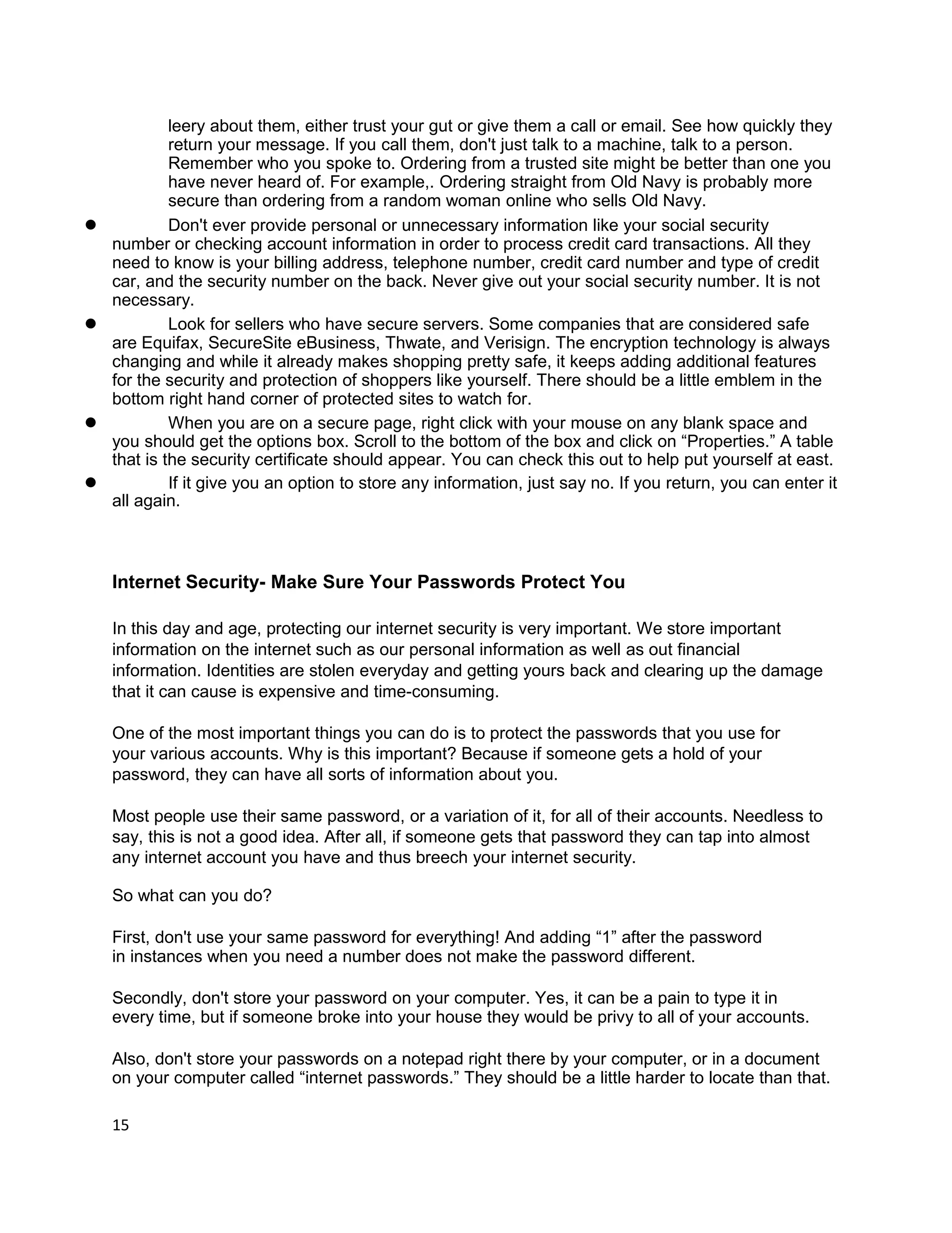leery about them, either trust your gut or give them a call or email. See how quickly they
             return your message. If you call them, don't just talk to a machine, talk to a person.
             Remember who you spoke to. Ordering from a trusted site might be better than one you
             have never heard of. For example,. Ordering straight from Old Navy is probably more
             secure than ordering from a random woman online who sells Old Navy.
l            Don't ever provide personal or unnecessary information like your social security
    number or checking account information in order to process credit card transactions. All they
    need to know is your billing address, telephone number, credit card number and type of credit
    car, and the security number on the back. Never give out your social security number. It is not
    necessary.
l            Look for sellers who have secure servers. Some companies that are considered safe
    are Equifax, SecureSite eBusiness, Thwate, and Verisign. The encryption technology is always
    changing and while it already makes shopping pretty safe, it keeps adding additional features
    for the security and protection of shoppers like yourself. There should be a little emblem in the
    bottom right hand corner of protected sites to watch for.
l            When you are on a secure page, right click with your mouse on any blank space and
    you should get the options box. Scroll to the bottom of the box and click on “Properties.” A table
    that is the security certificate should appear. You can check this out to help put yourself at east.
l            If it give you an option to store any information, just say no. If you return, you can enter it
    all again.



    Internet Security- Make Sure Your Passwords Protect You

    In this day and age, protecting our internet security is very important. We store important
    information on the internet such as our personal information as well as out financial
    information. Identities are stolen everyday and getting yours back and clearing up the damage
    that it can cause is expensive and time-consuming.

    One of the most important things you can do is to protect the passwords that you use for
    your various accounts. Why is this important? Because if someone gets a hold of your
    password, they can have all sorts of information about you.

    Most people use their same password, or a variation of it, for all of their accounts. Needless to
    say, this is not a good idea. After all, if someone gets that password they can tap into almost
    any internet account you have and thus breech your internet security.

    So what can you do?

    First, don't use your same password for everything! And adding “1” after the password
    in instances when you need a number does not make the password different.

    Secondly, don't store your password on your computer. Yes, it can be a pain to type it in
    every time, but if someone broke into your house they would be privy to all of your accounts.

    Also, don't store your passwords on a notepad right there by your computer, or in a document
    on your computer called “internet passwords.” They should be a little harder to locate than that.

    15
 
