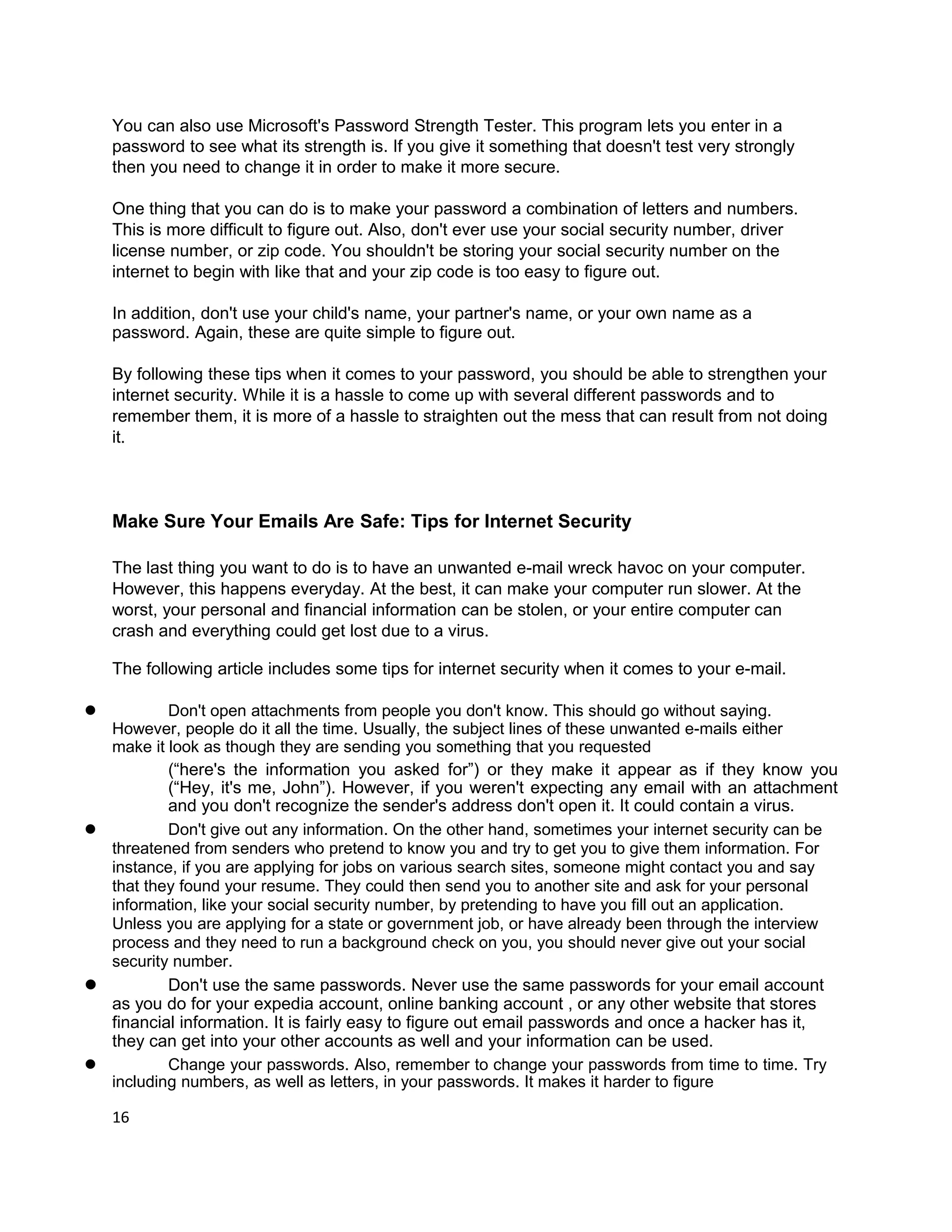 You can also use Microsoft's Password Strength Tester. This program lets you enter in a
    password to see what its strength is. If you give it something that doesn't test very strongly
    then you need to change it in order to make it more secure.

    One thing that you can do is to make your password a combination of letters and numbers.
    This is more difficult to figure out. Also, don't ever use your social security number, driver
    license number, or zip code. You shouldn't be storing your social security number on the
    internet to begin with like that and your zip code is too easy to figure out.

    In addition, don't use your child's name, your partner's name, or your own name as a
    password. Again, these are quite simple to figure out.

    By following these tips when it comes to your password, you should be able to strengthen your
    internet security. While it is a hassle to come up with several different passwords and to
    remember them, it is more of a hassle to straighten out the mess that can result from not doing
    it.



    Make Sure Your Emails Are Safe: Tips for Internet Security

    The last thing you want to do is to have an unwanted e-mail wreck havoc on your computer.
    However, this happens everyday. At the best, it can make your computer run slower. At the
    worst, your personal and financial information can be stolen, or your entire computer can
    crash and everything could get lost due to a virus.

    The following article includes some tips for internet security when it comes to your e-mail.

l         Don't open attachments from people you don't know. This should go without saying.
  However, people do it all the time. Usually, the subject lines of these unwanted e-mails either
  make it look as though they are sending you something that you requested
          (“here's the information you asked for”) or they make it appear as if they know you
          (“Hey, it's me, John”). However, if you weren't expecting any email with an attachment
          and you don't recognize the sender's address don't open it. It could contain a virus.
l         Don't give out any information. On the other hand, sometimes your internet security can be
  threatened from senders who pretend to know you and try to get you to give them information. For
  instance, if you are applying for jobs on various search sites, someone might contact you and say
  that they found your resume. They could then send you to another site and ask for your personal
  information, like your social security number, by pretending to have you fill out an application.
  Unless you are applying for a state or government job, or have already been through the interview
  process and they need to run a background check on you, you should never give out your social
  security number.
l         Don't use the same passwords. Never use the same passwords for your email account
  as you do for your expedia account, online banking account , or any other website that stores
  financial information. It is fairly easy to figure out email passwords and once a hacker has it,
  they can get into your other accounts as well and your information can be used.
l         Change your passwords. Also, remember to change your passwords from time to time. Try
  including numbers, as well as letters, in your passwords. It makes it harder to figure

    16
 