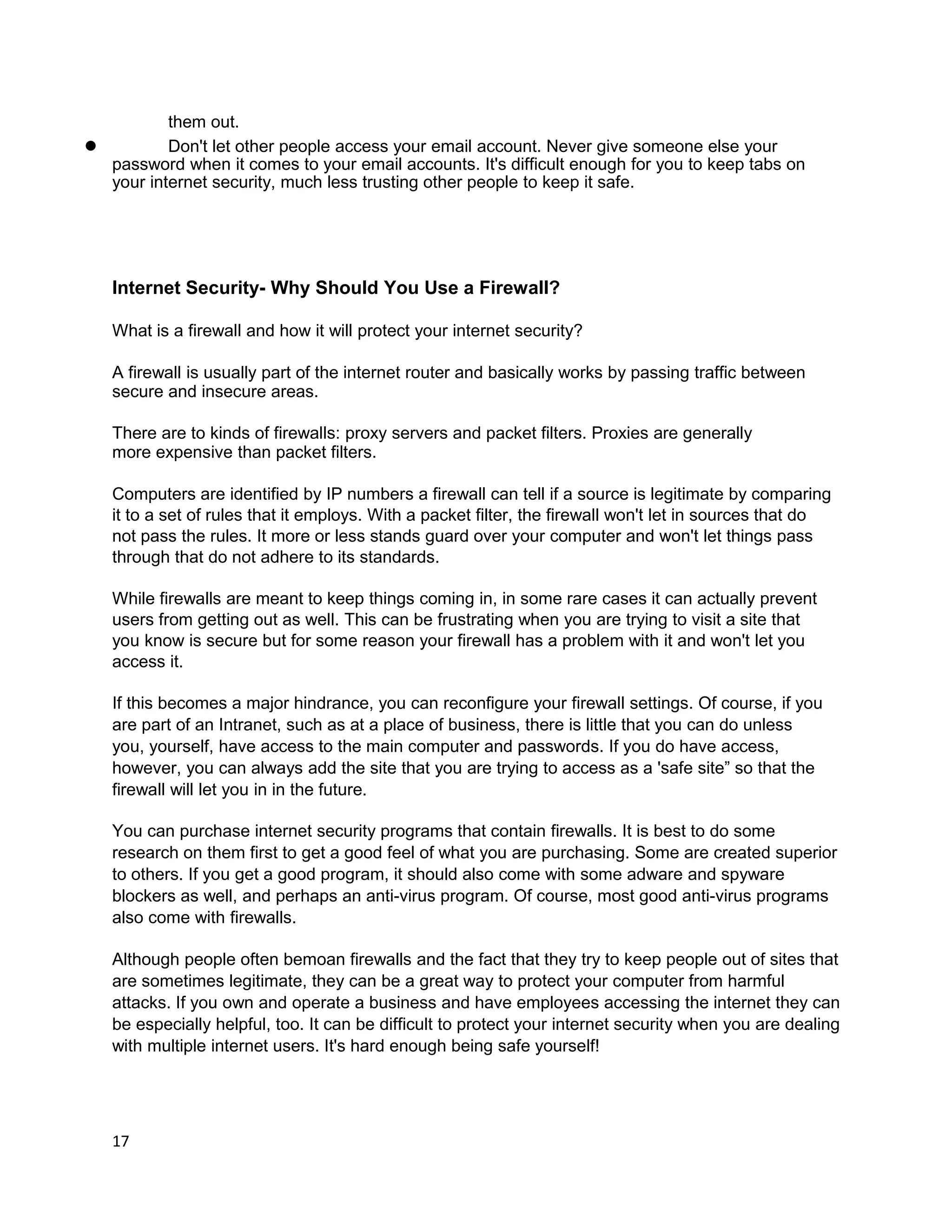 them out.
l         Don't let other people access your email account. Never give someone else your
  password when it comes to your email accounts. It's difficult enough for you to keep tabs on
  your internet security, much less trusting other people to keep it safe.




   Internet Security- Why Should You Use a Firewall?

   What is a firewall and how it will protect your internet security?

   A firewall is usually part of the internet router and basically works by passing traffic between
   secure and insecure areas.

   There are to kinds of firewalls: proxy servers and packet filters. Proxies are generally
   more expensive than packet filters.

   Computers are identified by IP numbers a firewall can tell if a source is legitimate by comparing
   it to a set of rules that it employs. With a packet filter, the firewall won't let in sources that do
   not pass the rules. It more or less stands guard over your computer and won't let things pass
   through that do not adhere to its standards.

   While firewalls are meant to keep things coming in, in some rare cases it can actually prevent
   users from getting out as well. This can be frustrating when you are trying to visit a site that
   you know is secure but for some reason your firewall has a problem with it and won't let you
   access it.

   If this becomes a major hindrance, you can reconfigure your firewall settings. Of course, if you
   are part of an Intranet, such as at a place of business, there is little that you can do unless
   you, yourself, have access to the main computer and passwords. If you do have access,
   however, you can always add the site that you are trying to access as a 'safe site” so that the
   firewall will let you in in the future.

   You can purchase internet security programs that contain firewalls. It is best to do some
   research on them first to get a good feel of what you are purchasing. Some are created superior
   to others. If you get a good program, it should also come with some adware and spyware
   blockers as well, and perhaps an anti-virus program. Of course, most good anti-virus programs
   also come with firewalls.

   Although people often bemoan firewalls and the fact that they try to keep people out of sites that
   are sometimes legitimate, they can be a great way to protect your computer from harmful
   attacks. If you own and operate a business and have employees accessing the internet they can
   be especially helpful, too. It can be difficult to protect your internet security when you are dealing
   with multiple internet users. It's hard enough being safe yourself!




   17
 