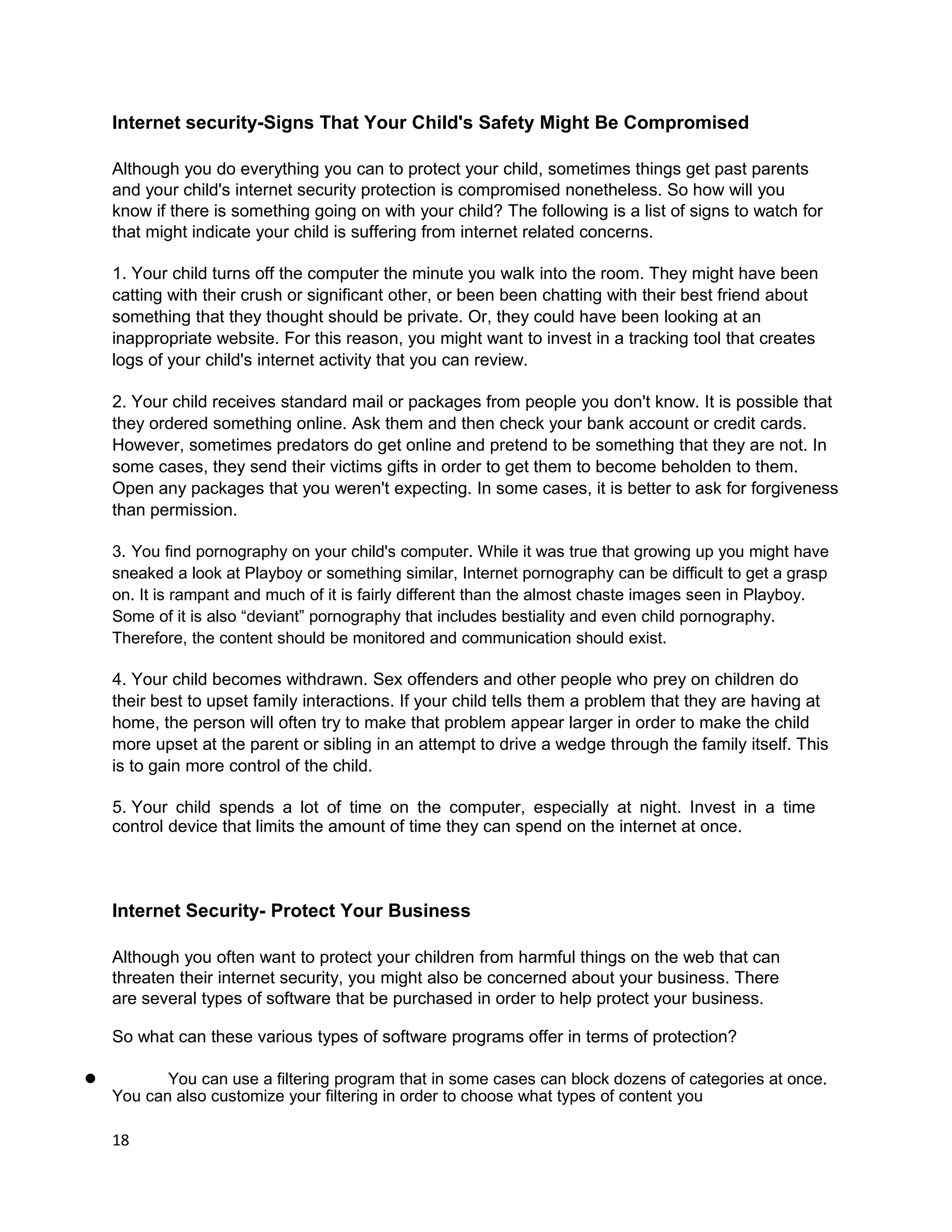 Internet security-Signs That Your Child's Safety Might Be Compromised

    Although you do everything you can to protect your child, sometimes things get past parents
    and your child's internet security protection is compromised nonetheless. So how will you
    know if there is something going on with your child? The following is a list of signs to watch for
    that might indicate your child is suffering from internet related concerns.

    1. Your child turns off the computer the minute you walk into the room. They might have been
    catting with their crush or significant other, or been been chatting with their best friend about
    something that they thought should be private. Or, they could have been looking at an
    inappropriate website. For this reason, you might want to invest in a tracking tool that creates
    logs of your child's internet activity that you can review.

    2. Your child receives standard mail or packages from people you don't know. It is possible that
    they ordered something online. Ask them and then check your bank account or credit cards.
    However, sometimes predators do get online and pretend to be something that they are not. In
    some cases, they send their victims gifts in order to get them to become beholden to them.
    Open any packages that you weren't expecting. In some cases, it is better to ask for forgiveness
    than permission.

    3. You find pornography on your child's computer. While it was true that growing up you might have
    sneaked a look at Playboy or something similar, Internet pornography can be difficult to get a grasp
    on. It is rampant and much of it is fairly different than the almost chaste images seen in Playboy.
    Some of it is also “deviant” pornography that includes bestiality and even child pornography.
    Therefore, the content should be monitored and communication should exist.

    4. Your child becomes withdrawn. Sex offenders and other people who prey on children do
    their best to upset family interactions. If your child tells them a problem that they are having at
    home, the person will often try to make that problem appear larger in order to make the child
    more upset at the parent or sibling in an attempt to drive a wedge through the family itself. This
    is to gain more control of the child.

    5. Your child spends a lot of time on the computer, especially at night. Invest in a time
    control device that limits the amount of time they can spend on the internet at once.



    Internet Security- Protect Your Business

    Although you often want to protect your children from harmful things on the web that can
    threaten their internet security, you might also be concerned about your business. There
    are several types of software that be purchased in order to help protect your business.

    So what can these various types of software programs offer in terms of protection?

l          You can use a filtering program that in some cases can block dozens of categories at once.
    You can also customize your filtering in order to choose what types of content you

    18
 