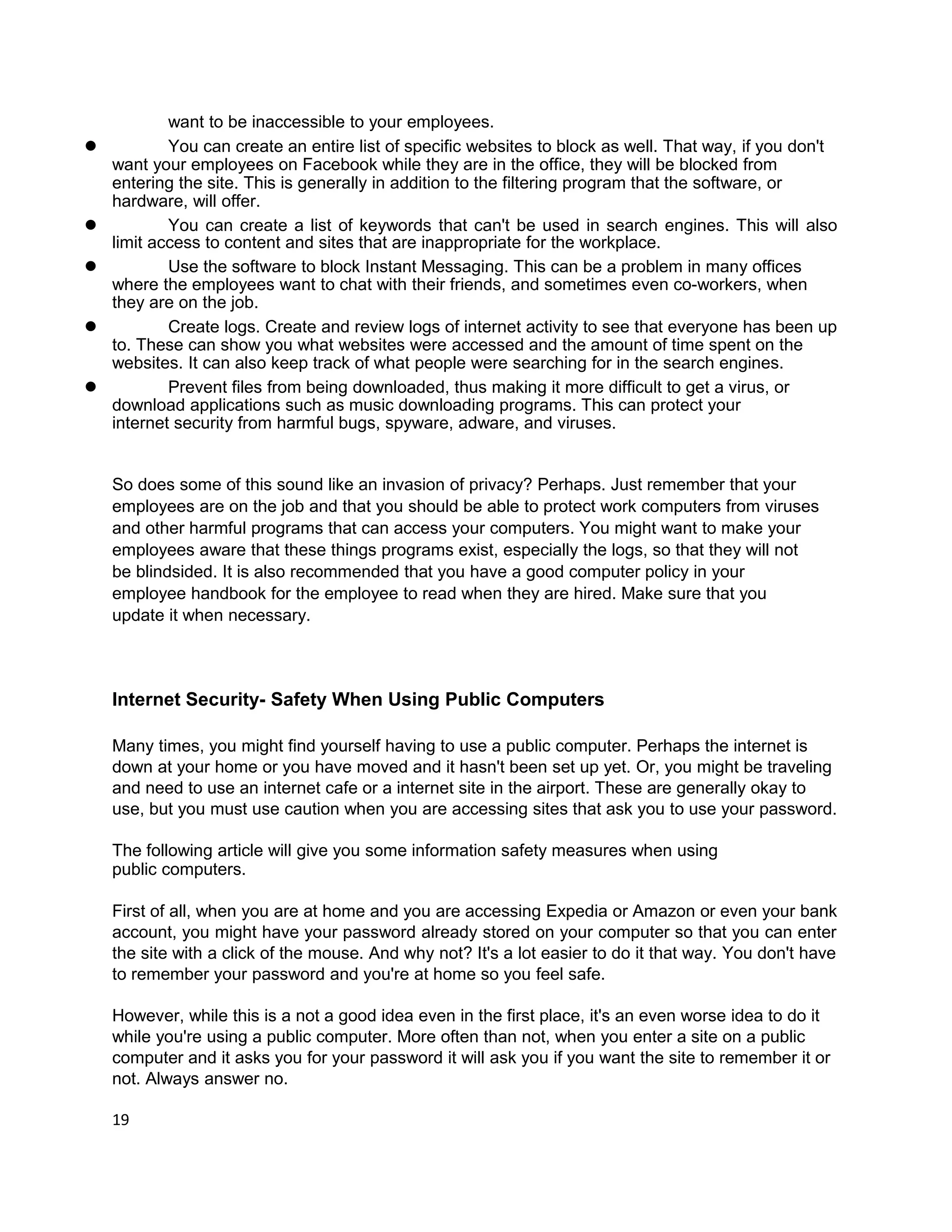 want to be inaccessible to your employees.
l           You can create an entire list of specific websites to block as well. That way, if you don't
    want your employees on Facebook while they are in the office, they will be blocked from
    entering the site. This is generally in addition to the filtering program that the software, or
    hardware, will offer.
l           You can create a list of keywords that can't be used in search engines. This will also
    limit access to content and sites that are inappropriate for the workplace.
l           Use the software to block Instant Messaging. This can be a problem in many offices
    where the employees want to chat with their friends, and sometimes even co-workers, when
    they are on the job.
l           Create logs. Create and review logs of internet activity to see that everyone has been up
    to. These can show you what websites were accessed and the amount of time spent on the
    websites. It can also keep track of what people were searching for in the search engines.
l           Prevent files from being downloaded, thus making it more difficult to get a virus, or
    download applications such as music downloading programs. This can protect your
    internet security from harmful bugs, spyware, adware, and viruses.


    So does some of this sound like an invasion of privacy? Perhaps. Just remember that your
    employees are on the job and that you should be able to protect work computers from viruses
    and other harmful programs that can access your computers. You might want to make your
    employees aware that these things programs exist, especially the logs, so that they will not
    be blindsided. It is also recommended that you have a good computer policy in your
    employee handbook for the employee to read when they are hired. Make sure that you
    update it when necessary.



    Internet Security- Safety When Using Public Computers

    Many times, you might find yourself having to use a public computer. Perhaps the internet is
    down at your home or you have moved and it hasn't been set up yet. Or, you might be traveling
    and need to use an internet cafe or a internet site in the airport. These are generally okay to
    use, but you must use caution when you are accessing sites that ask you to use your password.

    The following article will give you some information safety measures when using
    public computers.

    First of all, when you are at home and you are accessing Expedia or Amazon or even your bank
    account, you might have your password already stored on your computer so that you can enter
    the site with a click of the mouse. And why not? It's a lot easier to do it that way. You don't have
    to remember your password and you're at home so you feel safe.

    However, while this is a not a good idea even in the first place, it's an even worse idea to do it
    while you're using a public computer. More often than not, when you enter a site on a public
    computer and it asks you for your password it will ask you if you want the site to remember it or
    not. Always answer no.

    19
 