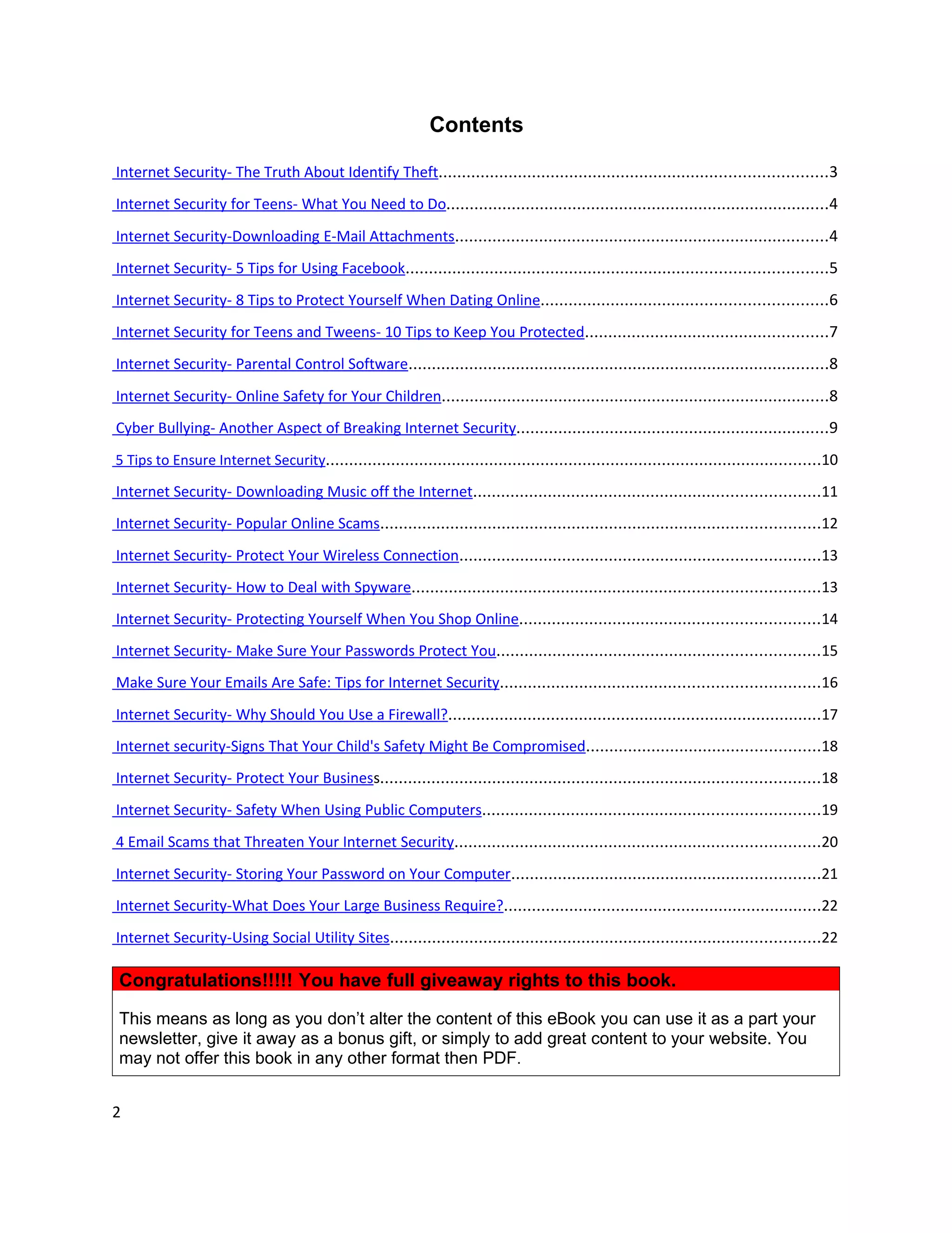 Contents

Internet Security- The Truth About Identify Theft...................................................................................3
Internet Security for Teens- What You Need to Do..................................................................................4
Internet Security-Downloading E-Mail Attachments................................................................................4
Internet Security- 5 Tips for Using Facebook..........................................................................................5
Internet Security- 8 Tips to Protect Yourself When Dating Online.............................................................6
Internet Security for Teens and Tweens- 10 Tips to Keep You Protected....................................................7
Internet Security- Parental Control Software..........................................................................................8
Internet Security- Online Safety for Your Children...................................................................................8
Cyber Bullying- Another Aspect of Breaking Internet Security...................................................................9
5 Tips to Ensure Internet Security..........................................................................................................10

Internet Security- Downloading Music off the Internet..........................................................................11
Internet Security- Popular Online Scams..............................................................................................12
Internet Security- Protect Your Wireless Connection.............................................................................13
Internet Security- How to Deal with Spyware.......................................................................................13
Internet Security- Protecting Yourself When You Shop Online................................................................14
Internet Security- Make Sure Your Passwords Protect You.....................................................................15
Make Sure Your Emails Are Safe: Tips for Internet Security....................................................................16
Internet Security- Why Should You Use a Firewall?................................................................................17
Internet security-Signs That Your Child's Safety Might Be Compromised..................................................18
Internet Security- Protect Your Business..............................................................................................18
Internet Security- Safety When Using Public Computers........................................................................19
4 Email Scams that Threaten Your Internet Security..............................................................................20
Internet Security- Storing Your Password on Your Computer..................................................................21
Internet Security-What Does Your Large Business Require?....................................................................22
Internet Security-Using Social Utility Sites............................................................................................22

Congratulations!!!!! You have full giveaway rights to this book.

This means as long as you don’t alter the content of this eBook you can use it as a part your
newsletter, give it away as a bonus gift, or simply to add great content to your website. You
may not offer this book in any other format then PDF.


2
 