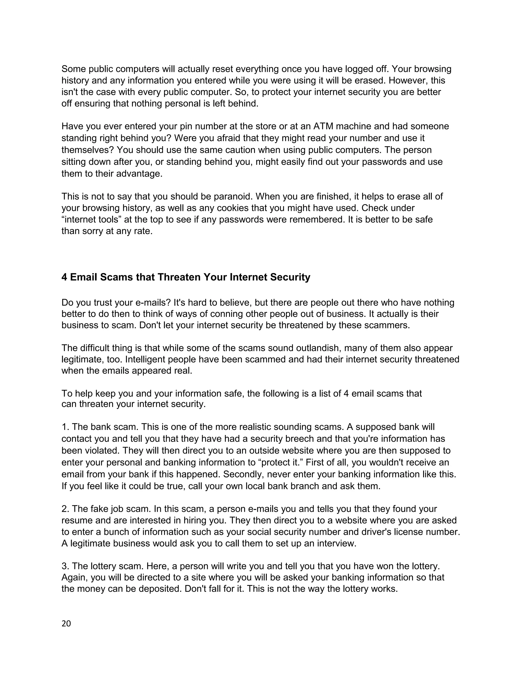 Some public computers will actually reset everything once you have logged off. Your browsing
history and any information you entered while you were using it will be erased. However, this
isn't the case with every public computer. So, to protect your internet security you are better
off ensuring that nothing personal is left behind.

Have you ever entered your pin number at the store or at an ATM machine and had someone
standing right behind you? Were you afraid that they might read your number and use it
themselves? You should use the same caution when using public computers. The person
sitting down after you, or standing behind you, might easily find out your passwords and use
them to their advantage.

This is not to say that you should be paranoid. When you are finished, it helps to erase all of
your browsing history, as well as any cookies that you might have used. Check under
“internet tools” at the top to see if any passwords were remembered. It is better to be safe
than sorry at any rate.



4 Email Scams that Threaten Your Internet Security

Do you trust your e-mails? It's hard to believe, but there are people out there who have nothing
better to do then to think of ways of conning other people out of business. It actually is their
business to scam. Don't let your internet security be threatened by these scammers.

The difficult thing is that while some of the scams sound outlandish, many of them also appear
legitimate, too. Intelligent people have been scammed and had their internet security threatened
when the emails appeared real.

To help keep you and your information safe, the following is a list of 4 email scams that
can threaten your internet security.

1. The bank scam. This is one of the more realistic sounding scams. A supposed bank will
contact you and tell you that they have had a security breech and that you're information has
been violated. They will then direct you to an outside website where you are then supposed to
enter your personal and banking information to “protect it.” First of all, you wouldn't receive an
email from your bank if this happened. Secondly, never enter your banking information like this.
If you feel like it could be true, call your own local bank branch and ask them.

2. The fake job scam. In this scam, a person e-mails you and tells you that they found your
resume and are interested in hiring you. They then direct you to a website where you are asked
to enter a bunch of information such as your social security number and driver's license number.
A legitimate business would ask you to call them to set up an interview.

3. The lottery scam. Here, a person will write you and tell you that you have won the lottery.
Again, you will be directed to a site where you will be asked your banking information so that
the money can be deposited. Don't fall for it. This is not the way the lottery works.


20
 