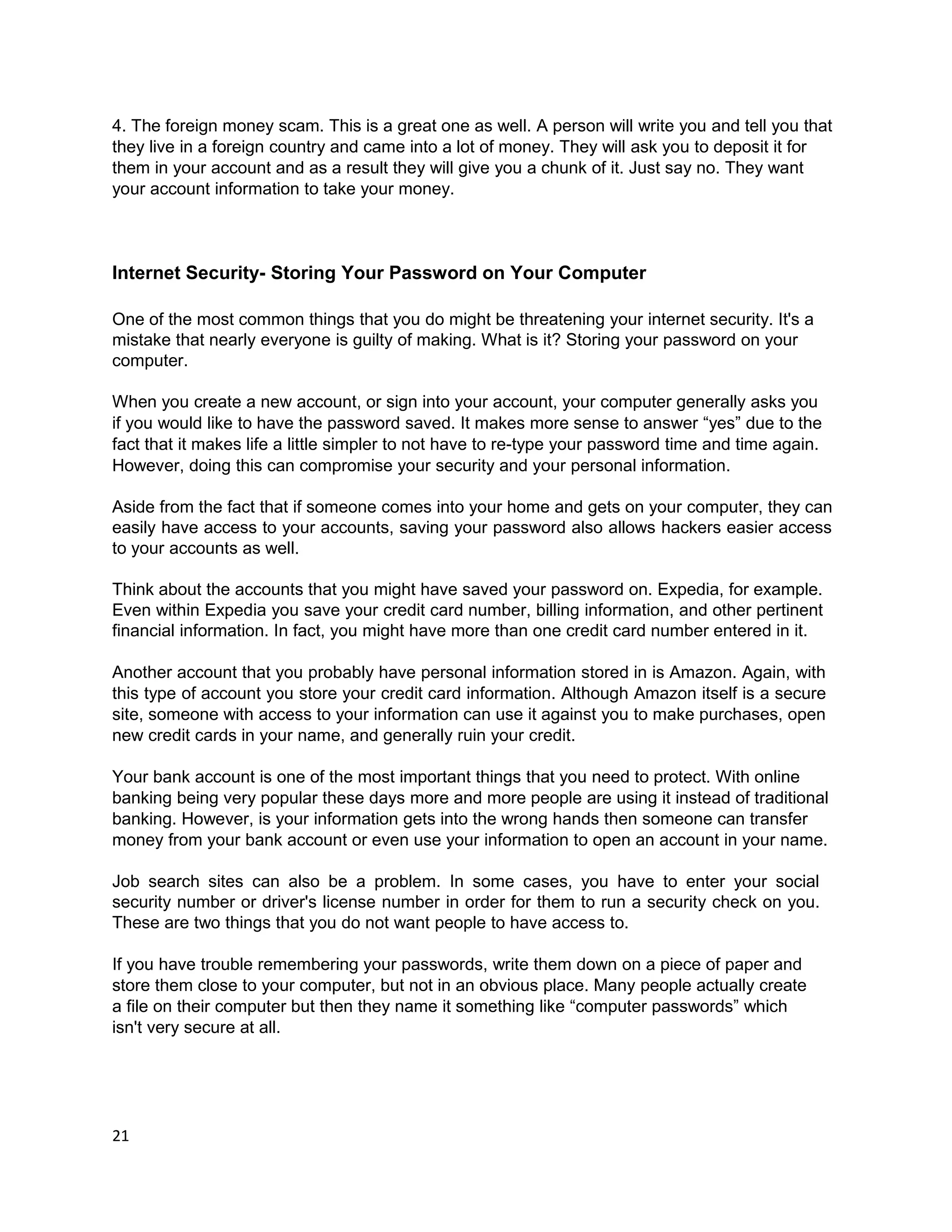 4. The foreign money scam. This is a great one as well. A person will write you and tell you that
they live in a foreign country and came into a lot of money. They will ask you to deposit it for
them in your account and as a result they will give you a chunk of it. Just say no. They want
your account information to take your money.



Internet Security- Storing Your Password on Your Computer

One of the most common things that you do might be threatening your internet security. It's a
mistake that nearly everyone is guilty of making. What is it? Storing your password on your
computer.

When you create a new account, or sign into your account, your computer generally asks you
if you would like to have the password saved. It makes more sense to answer “yes” due to the
fact that it makes life a little simpler to not have to re-type your password time and time again.
However, doing this can compromise your security and your personal information.

Aside from the fact that if someone comes into your home and gets on your computer, they can
easily have access to your accounts, saving your password also allows hackers easier access
to your accounts as well.

Think about the accounts that you might have saved your password on. Expedia, for example.
Even within Expedia you save your credit card number, billing information, and other pertinent
financial information. In fact, you might have more than one credit card number entered in it.

Another account that you probably have personal information stored in is Amazon. Again, with
this type of account you store your credit card information. Although Amazon itself is a secure
site, someone with access to your information can use it against you to make purchases, open
new credit cards in your name, and generally ruin your credit.

Your bank account is one of the most important things that you need to protect. With online
banking being very popular these days more and more people are using it instead of traditional
banking. However, is your information gets into the wrong hands then someone can transfer
money from your bank account or even use your information to open an account in your name.

Job search sites can also be a problem. In some cases, you have to enter your social
security number or driver's license number in order for them to run a security check on you.
These are two things that you do not want people to have access to.

If you have trouble remembering your passwords, write them down on a piece of paper and
store them close to your computer, but not in an obvious place. Many people actually create
a file on their computer but then they name it something like “computer passwords” which
isn't very secure at all.




21
 