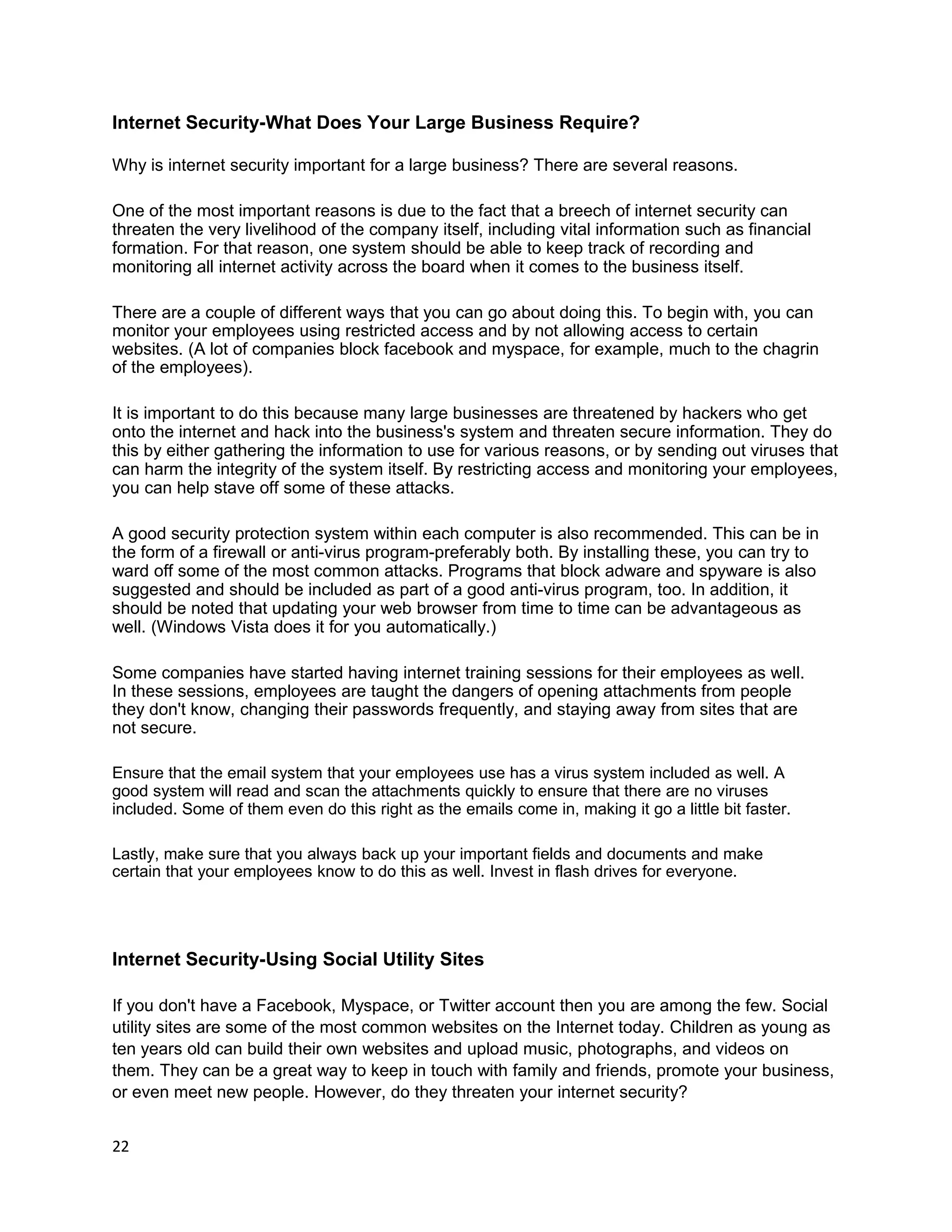 Internet Security-What Does Your Large Business Require?

Why is internet security important for a large business? There are several reasons.

One of the most important reasons is due to the fact that a breech of internet security can
threaten the very livelihood of the company itself, including vital information such as financial
formation. For that reason, one system should be able to keep track of recording and
monitoring all internet activity across the board when it comes to the business itself.

There are a couple of different ways that you can go about doing this. To begin with, you can
monitor your employees using restricted access and by not allowing access to certain
websites. (A lot of companies block facebook and myspace, for example, much to the chagrin
of the employees).

It is important to do this because many large businesses are threatened by hackers who get
onto the internet and hack into the business's system and threaten secure information. They do
this by either gathering the information to use for various reasons, or by sending out viruses that
can harm the integrity of the system itself. By restricting access and monitoring your employees,
you can help stave off some of these attacks.

A good security protection system within each computer is also recommended. This can be in
the form of a firewall or anti-virus program-preferably both. By installing these, you can try to
ward off some of the most common attacks. Programs that block adware and spyware is also
suggested and should be included as part of a good anti-virus program, too. In addition, it
should be noted that updating your web browser from time to time can be advantageous as
well. (Windows Vista does it for you automatically.)

Some companies have started having internet training sessions for their employees as well.
In these sessions, employees are taught the dangers of opening attachments from people
they don't know, changing their passwords frequently, and staying away from sites that are
not secure.

Ensure that the email system that your employees use has a virus system included as well. A
good system will read and scan the attachments quickly to ensure that there are no viruses
included. Some of them even do this right as the emails come in, making it go a little bit faster.

Lastly, make sure that you always back up your important fields and documents and make
certain that your employees know to do this as well. Invest in flash drives for everyone.




Internet Security-Using Social Utility Sites

If you don't have a Facebook, Myspace, or Twitter account then you are among the few. Social
utility sites are some of the most common websites on the Internet today. Children as young as
ten years old can build their own websites and upload music, photographs, and videos on
them. They can be a great way to keep in touch with family and friends, promote your business,
or even meet new people. However, do they threaten your internet security?


22
 