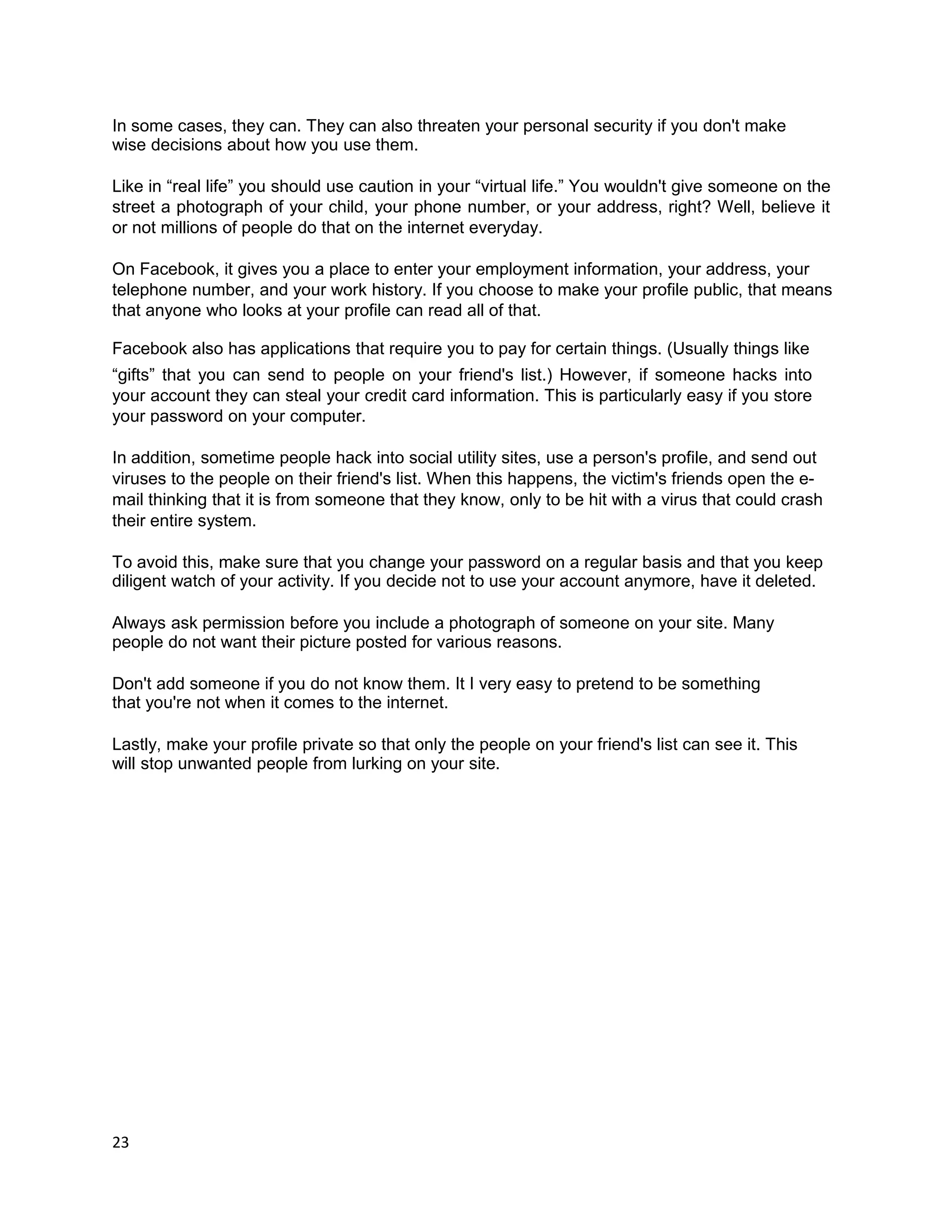 In some cases, they can. They can also threaten your personal security if you don't make
wise decisions about how you use them.

Like in “real life” you should use caution in your “virtual life.” You wouldn't give someone on the
street a photograph of your child, your phone number, or your address, right? Well, believe it
or not millions of people do that on the internet everyday.

On Facebook, it gives you a place to enter your employment information, your address, your
telephone number, and your work history. If you choose to make your profile public, that means
that anyone who looks at your profile can read all of that.

Facebook also has applications that require you to pay for certain things. (Usually things like
“gifts” that you can send to people on your friend's list.) However, if someone hacks into
your account they can steal your credit card information. This is particularly easy if you store
your password on your computer.

In addition, sometime people hack into social utility sites, use a person's profile, and send out
viruses to the people on their friend's list. When this happens, the victim's friends open the e-
mail thinking that it is from someone that they know, only to be hit with a virus that could crash
their entire system.

To avoid this, make sure that you change your password on a regular basis and that you keep
diligent watch of your activity. If you decide not to use your account anymore, have it deleted.

Always ask permission before you include a photograph of someone on your site. Many
people do not want their picture posted for various reasons.

Don't add someone if you do not know them. It I very easy to pretend to be something
that you're not when it comes to the internet.

Lastly, make your profile private so that only the people on your friend's list can see it. This
will stop unwanted people from lurking on your site.




23
 