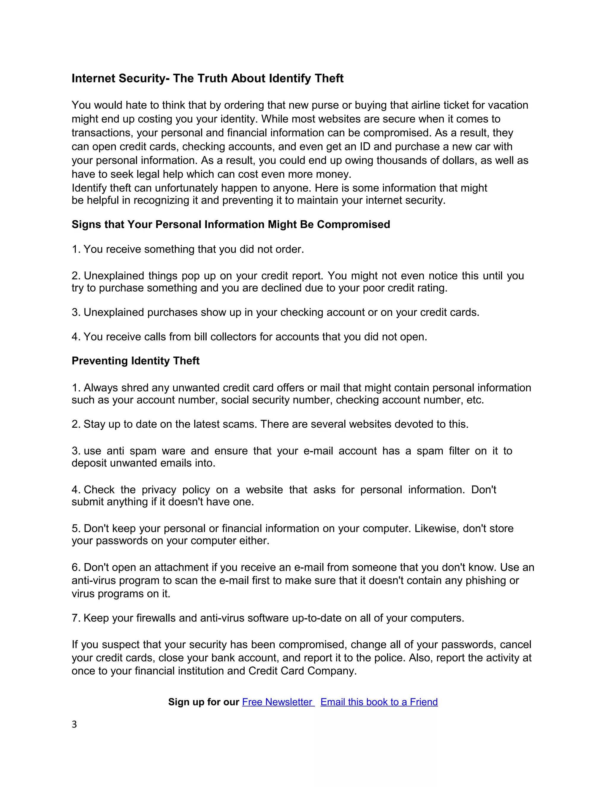 Internet Security- The Truth About Identify Theft

You would hate to think that by ordering that new purse or buying that airline ticket for vacation
might end up costing you your identity. While most websites are secure when it comes to
transactions, your personal and financial information can be compromised. As a result, they
can open credit cards, checking accounts, and even get an ID and purchase a new car with
your personal information. As a result, you could end up owing thousands of dollars, as well as
have to seek legal help which can cost even more money.
Identify theft can unfortunately happen to anyone. Here is some information that might
be helpful in recognizing it and preventing it to maintain your internet security.

Signs that Your Personal Information Might Be Compromised

1. You receive something that you did not order.

2. Unexplained things pop up on your credit report. You might not even notice this until you
try to purchase something and you are declined due to your poor credit rating.

3. Unexplained purchases show up in your checking account or on your credit cards.

4. You receive calls from bill collectors for accounts that you did not open.

Preventing Identity Theft

1. Always shred any unwanted credit card offers or mail that might contain personal information
such as your account number, social security number, checking account number, etc.

2. Stay up to date on the latest scams. There are several websites devoted to this.

3. use anti spam ware and ensure that your e-mail account has a spam filter on it to
deposit unwanted emails into.

4. Check the privacy policy on a website that asks for personal information. Don't
submit anything if it doesn't have one.

5. Don't keep your personal or financial information on your computer. Likewise, don't store
your passwords on your computer either.

6. Don't open an attachment if you receive an e-mail from someone that you don't know. Use an
anti-virus program to scan the e-mail first to make sure that it doesn't contain any phishing or
virus programs on it.

7. Keep your firewalls and anti-virus software up-to-date on all of your computers.

If you suspect that your security has been compromised, change all of your passwords, cancel
your credit cards, close your bank account, and report it to the police. Also, report the activity at
once to your financial institution and Credit Card Company.

                     Sign up for our Free Newsletter Email this book to a Friend

3
 