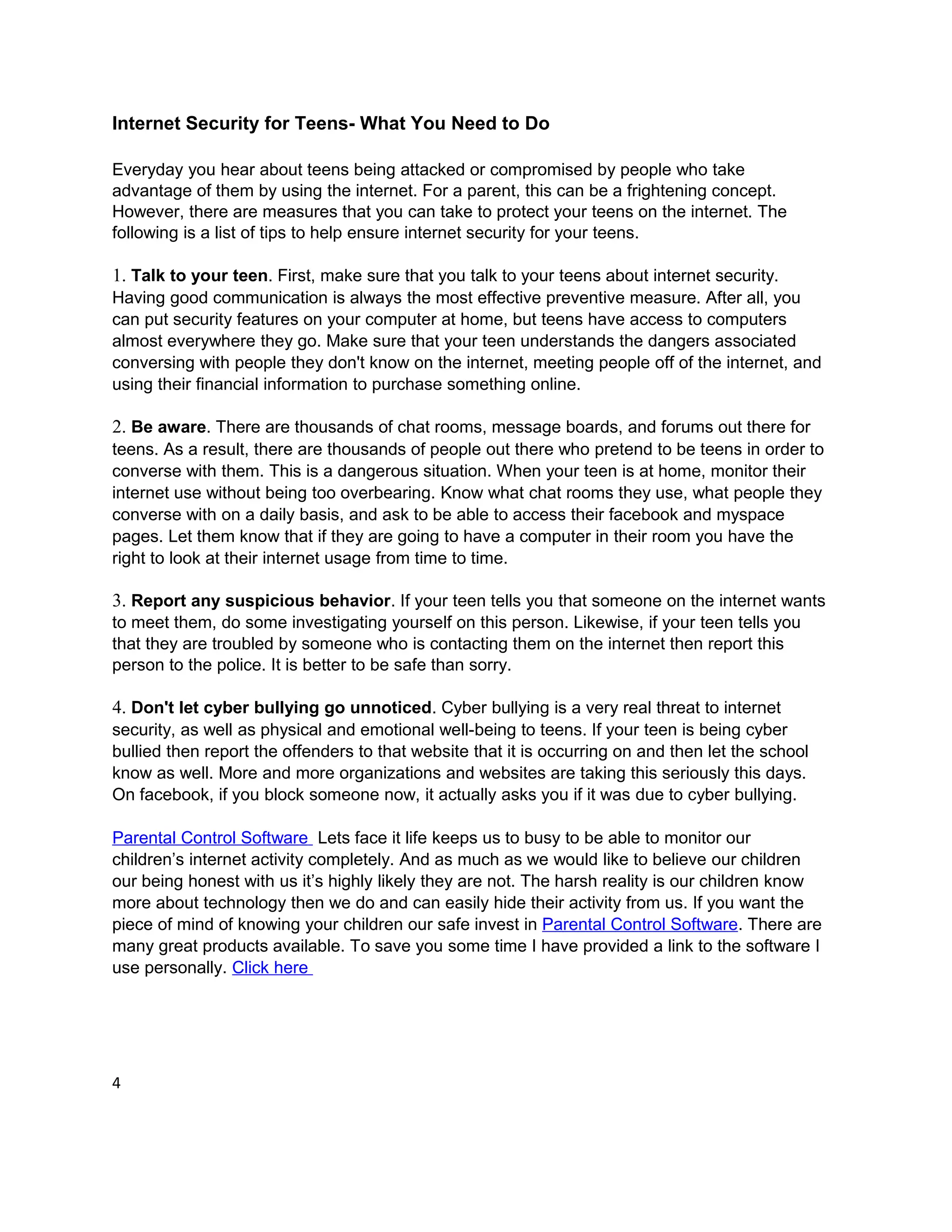 Internet Security for Teens- What You Need to Do

Everyday you hear about teens being attacked or compromised by people who take
advantage of them by using the internet. For a parent, this can be a frightening concept.
However, there are measures that you can take to protect your teens on the internet. The
following is a list of tips to help ensure internet security for your teens.

1. Talk to your teen. First, make sure that you talk to your teens about internet security.
Having good communication is always the most effective preventive measure. After all, you
can put security features on your computer at home, but teens have access to computers
almost everywhere they go. Make sure that your teen understands the dangers associated
conversing with people they don't know on the internet, meeting people off of the internet, and
using their financial information to purchase something online.

2. Be aware. There are thousands of chat rooms, message boards, and forums out there for
teens. As a result, there are thousands of people out there who pretend to be teens in order to
converse with them. This is a dangerous situation. When your teen is at home, monitor their
internet use without being too overbearing. Know what chat rooms they use, what people they
converse with on a daily basis, and ask to be able to access their facebook and myspace
pages. Let them know that if they are going to have a computer in their room you have the
right to look at their internet usage from time to time.

3. Report any suspicious behavior. If your teen tells you that someone on the internet wants
to meet them, do some investigating yourself on this person. Likewise, if your teen tells you
that they are troubled by someone who is contacting them on the internet then report this
person to the police. It is better to be safe than sorry.

4. Don't let cyber bullying go unnoticed. Cyber bullying is a very real threat to internet
security, as well as physical and emotional well-being to teens. If your teen is being cyber
bullied then report the offenders to that website that it is occurring on and then let the school
know as well. More and more organizations and websites are taking this seriously this days.
On facebook, if you block someone now, it actually asks you if it was due to cyber bullying.

Parental Control Software Lets face it life keeps us to busy to be able to monitor our
children’s internet activity completely. And as much as we would like to believe our children
our being honest with us it’s highly likely they are not. The harsh reality is our children know
more about technology then we do and can easily hide their activity from us. If you want the
piece of mind of knowing your children our safe invest in Parental Control Software. There are
many great products available. To save you some time I have provided a link to the software I
use personally. Click here




4
 