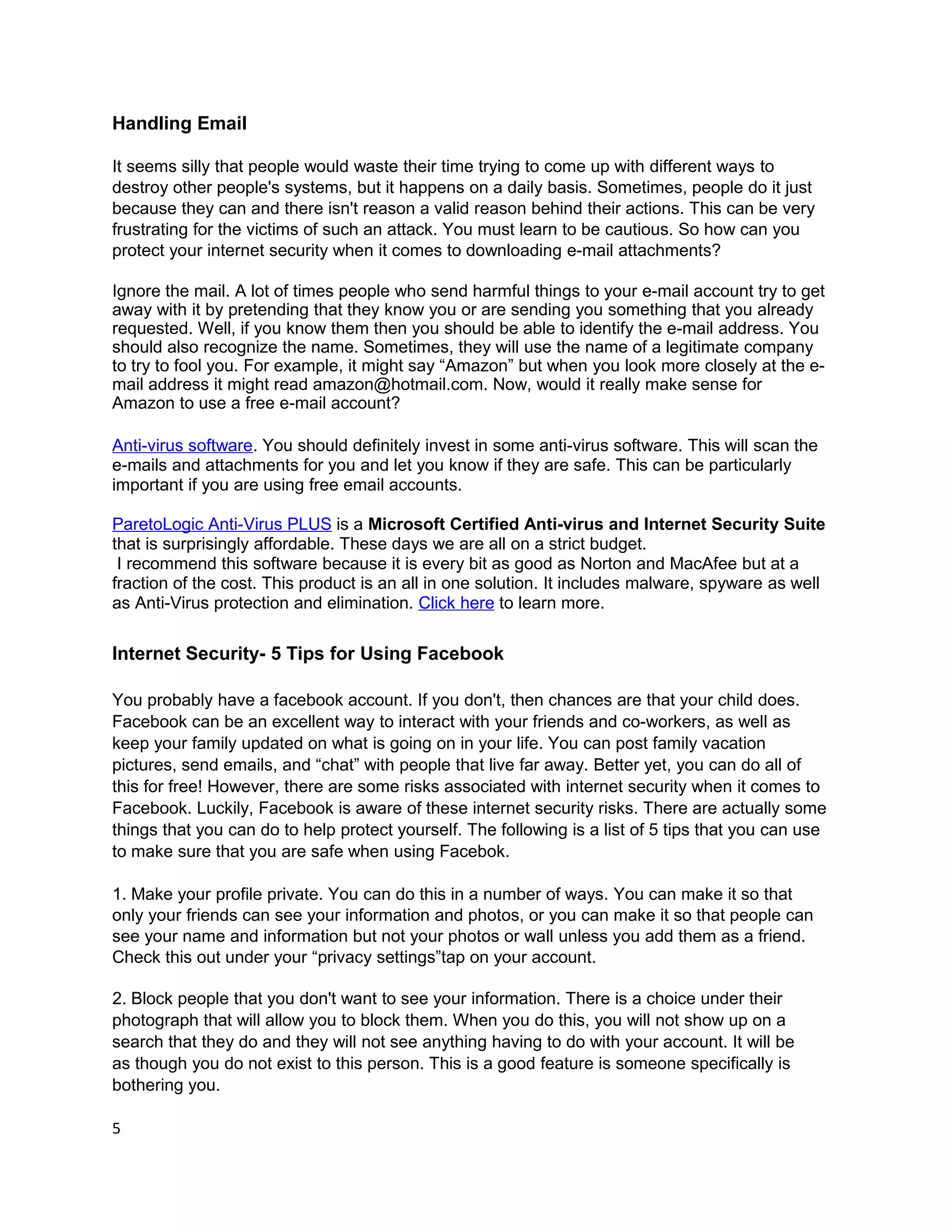 Handling Email

It seems silly that people would waste their time trying to come up with different ways to
destroy other people's systems, but it happens on a daily basis. Sometimes, people do it just
because they can and there isn't reason a valid reason behind their actions. This can be very
frustrating for the victims of such an attack. You must learn to be cautious. So how can you
protect your internet security when it comes to downloading e-mail attachments?

Ignore the mail. A lot of times people who send harmful things to your e-mail account try to get
away with it by pretending that they know you or are sending you something that you already
requested. Well, if you know them then you should be able to identify the e-mail address. You
should also recognize the name. Sometimes, they will use the name of a legitimate company
to try to fool you. For example, it might say “Amazon” but when you look more closely at the e-
mail address it might read amazon@hotmail.com. Now, would it really make sense for
Amazon to use a free e-mail account?

Anti-virus software. You should definitely invest in some anti-virus software. This will scan the
e-mails and attachments for you and let you know if they are safe. This can be particularly
important if you are using free email accounts.

ParetoLogic Anti-Virus PLUS is a Microsoft Certified Anti-virus and Internet Security Suite
that is surprisingly affordable. These days we are all on a strict budget.
 I recommend this software because it is every bit as good as Norton and MacAfee but at a
fraction of the cost. This product is an all in one solution. It includes malware, spyware as well
as Anti-Virus protection and elimination. Click here to learn more.

Internet Security- 5 Tips for Using Facebook

You probably have a facebook account. If you don't, then chances are that your child does.
Facebook can be an excellent way to interact with your friends and co-workers, as well as
keep your family updated on what is going on in your life. You can post family vacation
pictures, send emails, and “chat” with people that live far away. Better yet, you can do all of
this for free! However, there are some risks associated with internet security when it comes to
Facebook. Luckily, Facebook is aware of these internet security risks. There are actually some
things that you can do to help protect yourself. The following is a list of 5 tips that you can use
to make sure that you are safe when using Facebok.

1. Make your profile private. You can do this in a number of ways. You can make it so that
only your friends can see your information and photos, or you can make it so that people can
see your name and information but not your photos or wall unless you add them as a friend.
Check this out under your “privacy settings”tap on your account.

2. Block people that you don't want to see your information. There is a choice under their
photograph that will allow you to block them. When you do this, you will not show up on a
search that they do and they will not see anything having to do with your account. It will be
as though you do not exist to this person. This is a good feature is someone specifically is
bothering you.

5
 