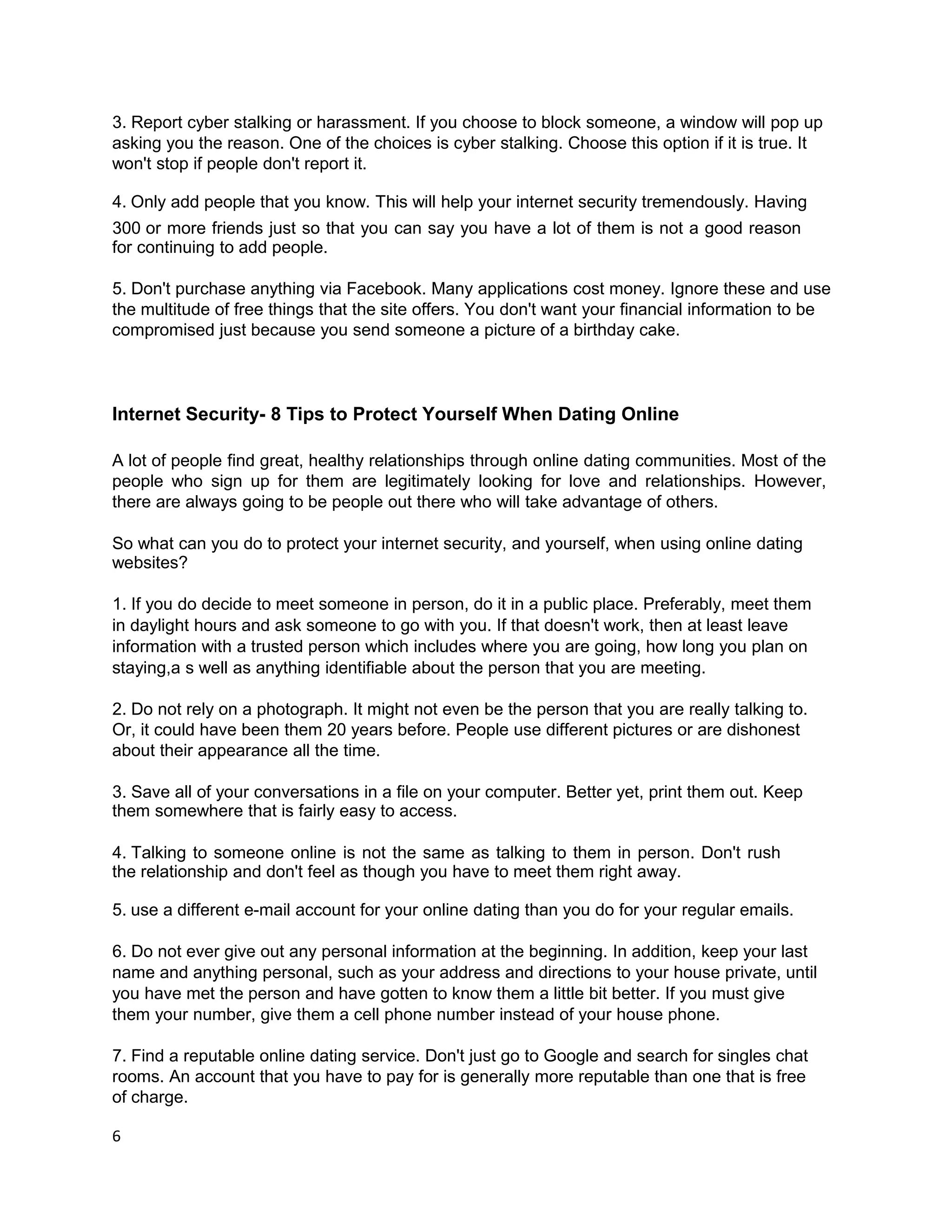 3. Report cyber stalking or harassment. If you choose to block someone, a window will pop up
asking you the reason. One of the choices is cyber stalking. Choose this option if it is true. It
won't stop if people don't report it.

4. Only add people that you know. This will help your internet security tremendously. Having
300 or more friends just so that you can say you have a lot of them is not a good reason
for continuing to add people.

5. Don't purchase anything via Facebook. Many applications cost money. Ignore these and use
the multitude of free things that the site offers. You don't want your financial information to be
compromised just because you send someone a picture of a birthday cake.



Internet Security- 8 Tips to Protect Yourself When Dating Online

A lot of people find great, healthy relationships through online dating communities. Most of the
people who sign up for them are legitimately looking for love and relationships. However,
there are always going to be people out there who will take advantage of others.

So what can you do to protect your internet security, and yourself, when using online dating
websites?

1. If you do decide to meet someone in person, do it in a public place. Preferably, meet them
in daylight hours and ask someone to go with you. If that doesn't work, then at least leave
information with a trusted person which includes where you are going, how long you plan on
staying,a s well as anything identifiable about the person that you are meeting.

2. Do not rely on a photograph. It might not even be the person that you are really talking to.
Or, it could have been them 20 years before. People use different pictures or are dishonest
about their appearance all the time.

3. Save all of your conversations in a file on your computer. Better yet, print them out. Keep
them somewhere that is fairly easy to access.

4. Talking to someone online is not the same as talking to them in person. Don't rush
the relationship and don't feel as though you have to meet them right away.

5. use a different e-mail account for your online dating than you do for your regular emails.

6. Do not ever give out any personal information at the beginning. In addition, keep your last
name and anything personal, such as your address and directions to your house private, until
you have met the person and have gotten to know them a little bit better. If you must give
them your number, give them a cell phone number instead of your house phone.

7. Find a reputable online dating service. Don't just go to Google and search for singles chat
rooms. An account that you have to pay for is generally more reputable than one that is free
of charge.

6
 