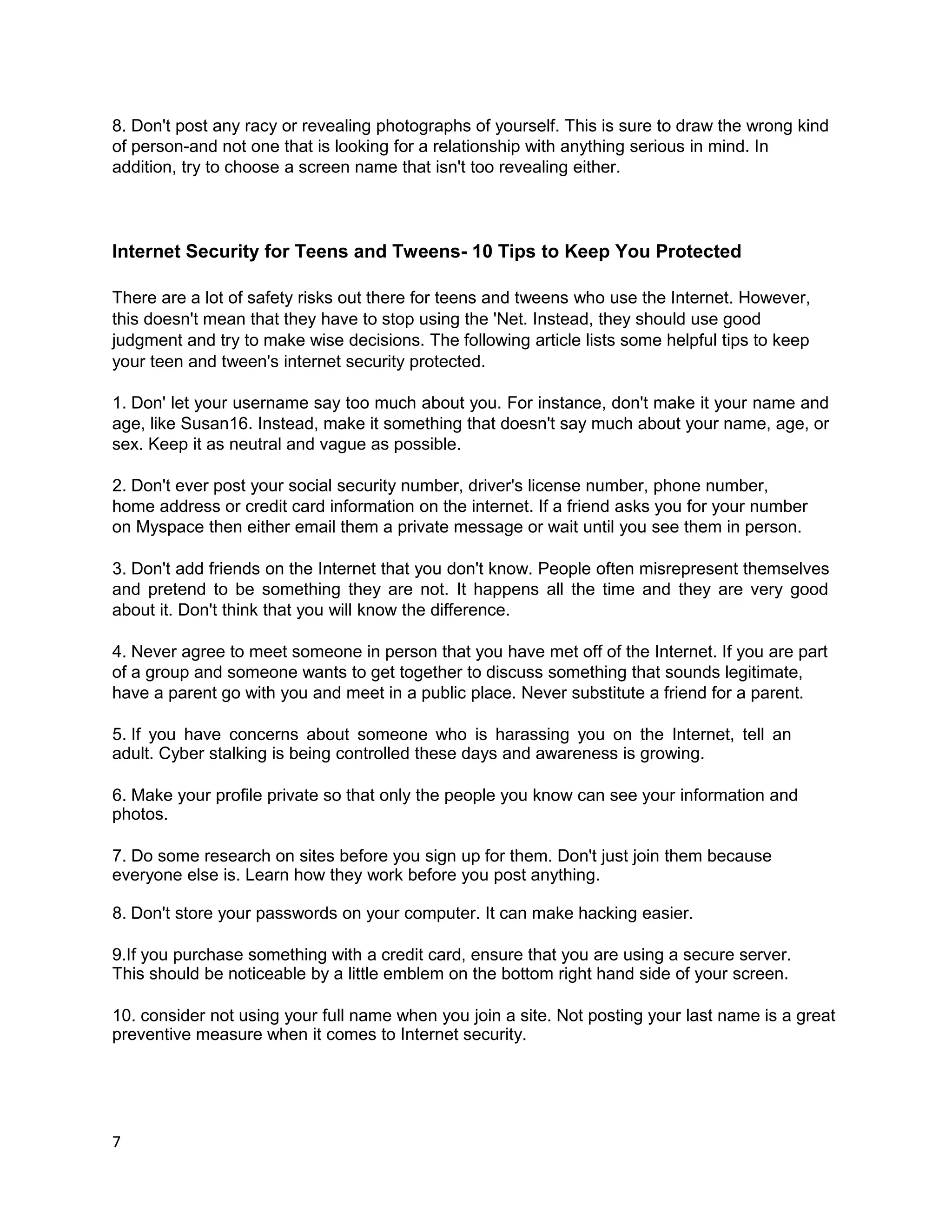 8. Don't post any racy or revealing photographs of yourself. This is sure to draw the wrong kind
of person-and not one that is looking for a relationship with anything serious in mind. In
addition, try to choose a screen name that isn't too revealing either.



Internet Security for Teens and Tweens- 10 Tips to Keep You Protected

There are a lot of safety risks out there for teens and tweens who use the Internet. However,
this doesn't mean that they have to stop using the 'Net. Instead, they should use good
judgment and try to make wise decisions. The following article lists some helpful tips to keep
your teen and tween's internet security protected.

1. Don' let your username say too much about you. For instance, don't make it your name and
age, like Susan16. Instead, make it something that doesn't say much about your name, age, or
sex. Keep it as neutral and vague as possible.

2. Don't ever post your social security number, driver's license number, phone number,
home address or credit card information on the internet. If a friend asks you for your number
on Myspace then either email them a private message or wait until you see them in person.

3. Don't add friends on the Internet that you don't know. People often misrepresent themselves
and pretend to be something they are not. It happens all the time and they are very good
about it. Don't think that you will know the difference.

4. Never agree to meet someone in person that you have met off of the Internet. If you are part
of a group and someone wants to get together to discuss something that sounds legitimate,
have a parent go with you and meet in a public place. Never substitute a friend for a parent.

5. If you have concerns about someone who is harassing you on the Internet, tell an
adult. Cyber stalking is being controlled these days and awareness is growing.

6. Make your profile private so that only the people you know can see your information and
photos.

7. Do some research on sites before you sign up for them. Don't just join them because
everyone else is. Learn how they work before you post anything.

8. Don't store your passwords on your computer. It can make hacking easier.

9.If you purchase something with a credit card, ensure that you are using a secure server.
This should be noticeable by a little emblem on the bottom right hand side of your screen.

10. consider not using your full name when you join a site. Not posting your last name is a great
preventive measure when it comes to Internet security.




7
 