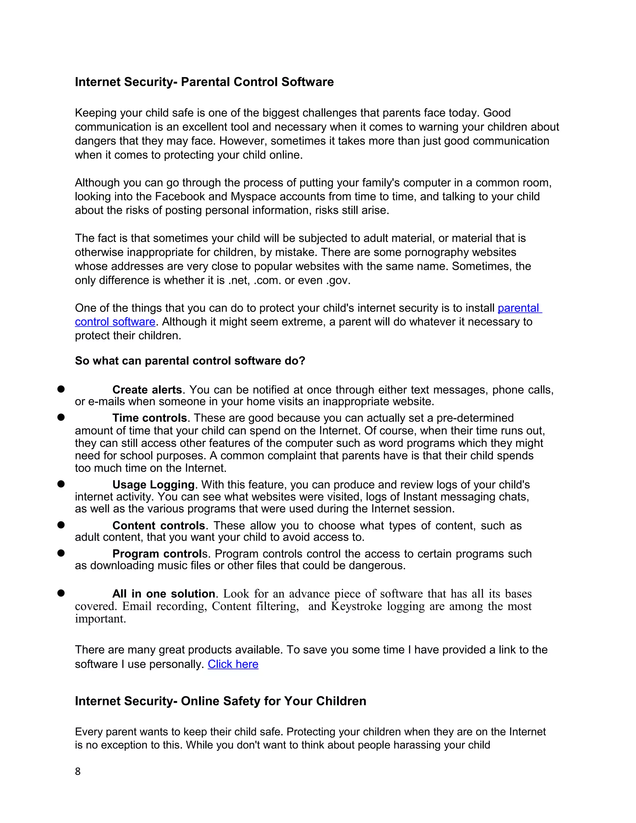 Internet Security- Parental Control Software

    Keeping your child safe is one of the biggest challenges that parents face today. Good
    communication is an excellent tool and necessary when it comes to warning your children about
    dangers that they may face. However, sometimes it takes more than just good communication
    when it comes to protecting your child online.

    Although you can go through the process of putting your family's computer in a common room,
    looking into the Facebook and Myspace accounts from time to time, and talking to your child
    about the risks of posting personal information, risks still arise.

    The fact is that sometimes your child will be subjected to adult material, or material that is
    otherwise inappropriate for children, by mistake. There are some pornography websites
    whose addresses are very close to popular websites with the same name. Sometimes, the
    only difference is whether it is .net, .com. or even .gov.

    One of the things that you can do to protect your child's internet security is to install parental
    control software. Although it might seem extreme, a parent will do whatever it necessary to
    protect their children.

    So what can parental control software do?

l           Create alerts. You can be notified at once through either text messages, phone calls,
    or e-mails when someone in your home visits an inappropriate website.
l           Time controls. These are good because you can actually set a pre-determined
    amount of time that your child can spend on the Internet. Of course, when their time runs out,
    they can still access other features of the computer such as word programs which they might
    need for school purposes. A common complaint that parents have is that their child spends
    too much time on the Internet.
l           Usage Logging. With this feature, you can produce and review logs of your child's
    internet activity. You can see what websites were visited, logs of Instant messaging chats,
    as well as the various programs that were used during the Internet session.
l           Content controls. These allow you to choose what types of content, such as
    adult content, that you want your child to avoid access to.
l           Program controls. Program controls control the access to certain programs such
    as downloading music files or other files that could be dangerous.

l          All in one solution. Look for an advance piece of software that has all its bases
    covered. Email recording, Content filtering, and Keystroke logging are among the most
    important.

    There are many great products available. To save you some time I have provided a link to the
    software I use personally. Click here


    Internet Security- Online Safety for Your Children

    Every parent wants to keep their child safe. Protecting your children when they are on the Internet
    is no exception to this. While you don't want to think about people harassing your child

    8
 