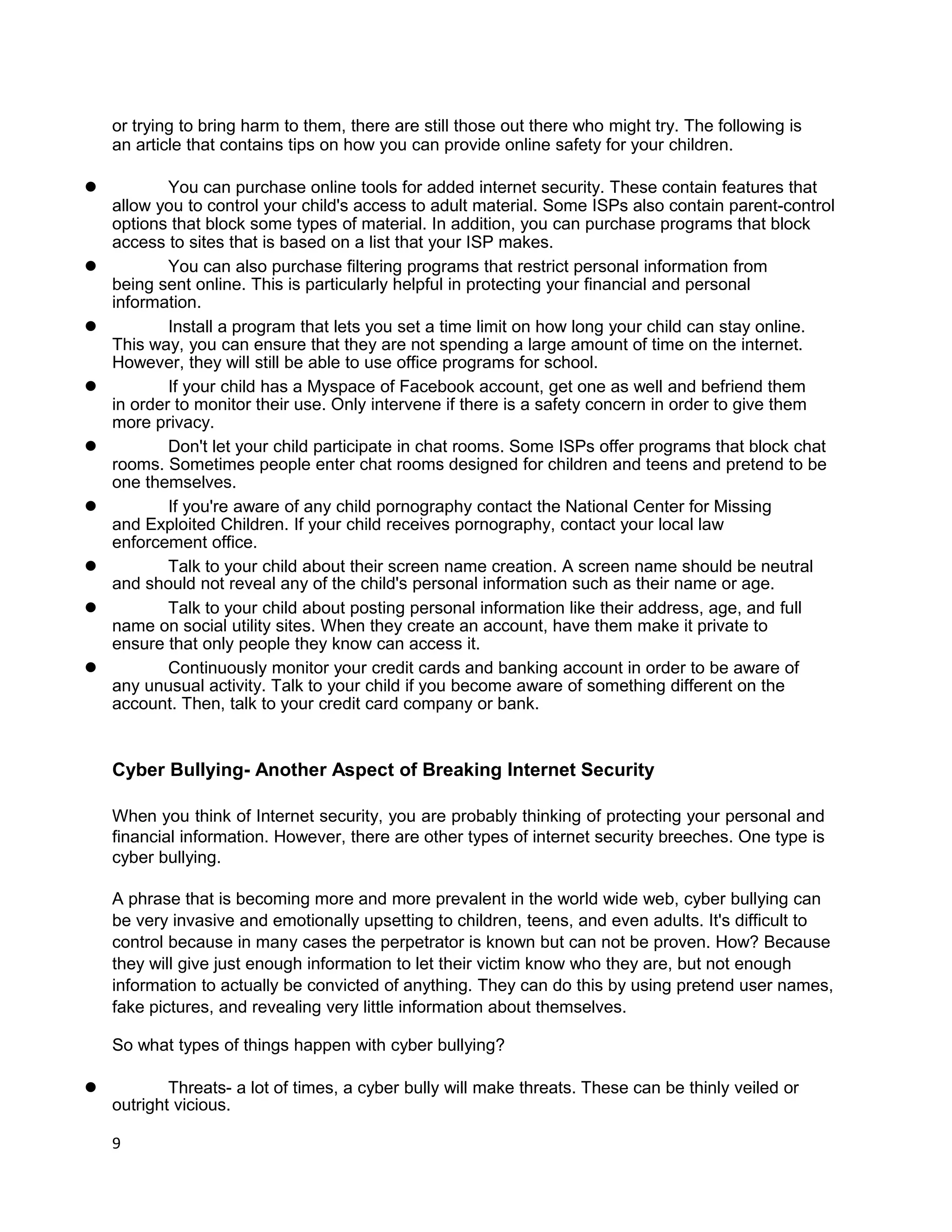 or trying to bring harm to them, there are still those out there who might try. The following is
    an article that contains tips on how you can provide online safety for your children.

l           You can purchase online tools for added internet security. These contain features that
    allow you to control your child's access to adult material. Some ISPs also contain parent-control
    options that block some types of material. In addition, you can purchase programs that block
    access to sites that is based on a list that your ISP makes.
l           You can also purchase filtering programs that restrict personal information from
    being sent online. This is particularly helpful in protecting your financial and personal
    information.
l           Install a program that lets you set a time limit on how long your child can stay online.
    This way, you can ensure that they are not spending a large amount of time on the internet.
    However, they will still be able to use office programs for school.
l           If your child has a Myspace of Facebook account, get one as well and befriend them
    in order to monitor their use. Only intervene if there is a safety concern in order to give them
    more privacy.
l           Don't let your child participate in chat rooms. Some ISPs offer programs that block chat
    rooms. Sometimes people enter chat rooms designed for children and teens and pretend to be
    one themselves.
l           If you're aware of any child pornography contact the National Center for Missing
    and Exploited Children. If your child receives pornography, contact your local law
    enforcement office.
l           Talk to your child about their screen name creation. A screen name should be neutral
    and should not reveal any of the child's personal information such as their name or age.
l           Talk to your child about posting personal information like their address, age, and full
    name on social utility sites. When they create an account, have them make it private to
    ensure that only people they know can access it.
l           Continuously monitor your credit cards and banking account in order to be aware of
    any unusual activity. Talk to your child if you become aware of something different on the
    account. Then, talk to your credit card company or bank.


    Cyber Bullying- Another Aspect of Breaking Internet Security

    When you think of Internet security, you are probably thinking of protecting your personal and
    financial information. However, there are other types of internet security breeches. One type is
    cyber bullying.

    A phrase that is becoming more and more prevalent in the world wide web, cyber bullying can
    be very invasive and emotionally upsetting to children, teens, and even adults. It's difficult to
    control because in many cases the perpetrator is known but can not be proven. How? Because
    they will give just enough information to let their victim know who they are, but not enough
    information to actually be convicted of anything. They can do this by using pretend user names,
    fake pictures, and revealing very little information about themselves.

    So what types of things happen with cyber bullying?

l           Threats- a lot of times, a cyber bully will make threats. These can be thinly veiled or
    outright vicious.

    9
 