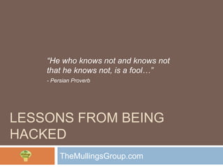 “He who knows not and knows not
    that he knows not, is a fool…”
    - Persian Proverb




LESSONS FROM BEING
HACKED
         TheMullingsGroup.com
 