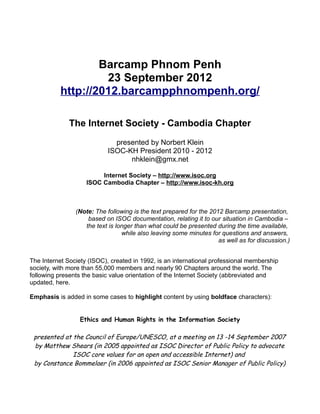 Barcamp Phnom Penh
                   23 September 2012
          http://2012.barcampphnompenh.org/

              The Internet Society - Cambodia Chapter
                              presented by Norbert Klein
                            ISOC-KH President 2010 - 2012
                                  nhklein@gmx.net

                         Internet Society – http://www.isoc.org
                    ISOC Cambodia Chapter – http://www.isoc-kh.org



                (Note: The following is the text prepared for the 2012 Barcamp presentation,
                    based on ISOC documentation, relating it to our situation in Cambodia –
                   the text is longer than what could be presented during the time available,
                                 while also leaving some minutes for questions and answers,
                                                                     as well as for discussion.)


The Internet Society (ISOC), created in 1992, is an international professional membership
society, with more than 55,000 members and nearly 90 Chapters around the world. The
following presents the basic value orientation of the Internet Society (abbreviated and
updated, here.

Emphasis is added in some cases to highlight content by using boldface characters):


                  Ethics and Human Rights in the Information Society

 presented at the Council of Europe/UNESCO, at a meeting on 13 -14 September 2007
 by Matthew Shears (in 2005 appointed as ISOC Director of Public Policy to advocate
              ISOC core values for an open and accessible Internet) and
 by Constance Bommelaer (in 2006 appointed as ISOC Senior Manager of Public Policy)
 