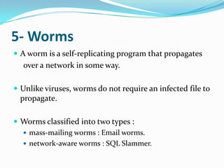 5- Worms
 A worm is a self-replicating program that propagates
  over a network in some way.

 Unlike viruses, worms do not require an infected file to
 propagate.

 Worms classified into two types :
   mass-mailing worms : Email worms.
   network-aware worms : SQL Slammer.
 
