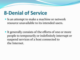 8-Denial of Service
 Is an attempt to make a machine or network
  resource unavailable to its intended users.

 It generally consists of the efforts of one or more
  people to temporarily or indefinitely interrupt or
  suspend services of a host connected to
  the Internet.
 