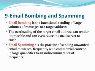 9-Email Bombing and Spamming
 Email bombing is the intentional sending of large
  volumes of messages to a target address.
 The overloading of the target email address can render
  it unusable and can even cause the mail server to
  crash.
 Email Spamming : is the practice of sending unwanted
  email messages, frequently with commercial content,
  in large quantities to an indiscriminate set of
  recipients.
 