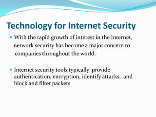 Technology for Internet Security
 With the rapid growth of interest in the Internet,
 network security has become a major concern to
 companies throughout the world.

 Internet security tools typically provide
 authentication, encryption, identify attacks, and
 block and filter packets
 