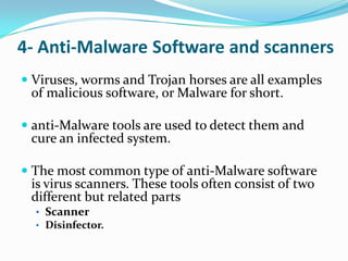 4- Anti-Malware Software and scanners
 Viruses, worms and Trojan horses are all examples
  of malicious software, or Malware for short.

 anti-Malware tools are used to detect them and
  cure an infected system.

 The most common type of anti-Malware software
  is virus scanners. These tools often consist of two
  different but related parts
  • Scanner
  • Disinfector.
 