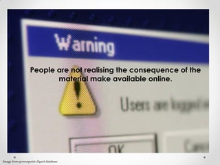 People are not realising the consequence of the
material make available online.
Image from powerpoint clipart database
 