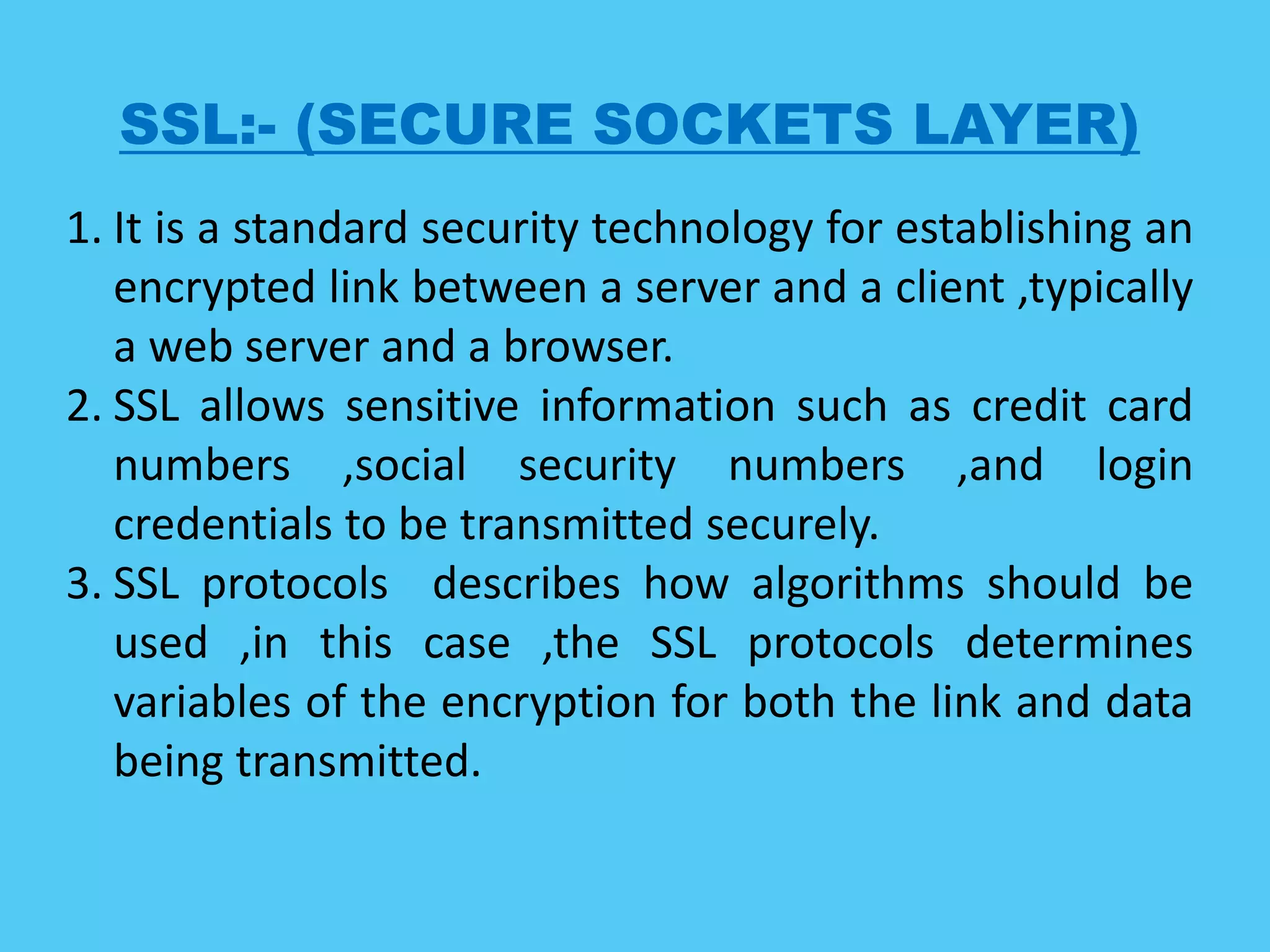 SSL:- (SECURE SOCKETS LAYER)
1. It is a standard security technology for establishing an
encrypted link between a server and a client ,typically
a web server and a browser.
2. SSL allows sensitive information such as credit card
numbers ,social security numbers ,and login
credentials to be transmitted securely.
3. SSL protocols describes how algorithms should be
used ,in this case ,the SSL protocols determines
variables of the encryption for both the link and data
being transmitted.
 
