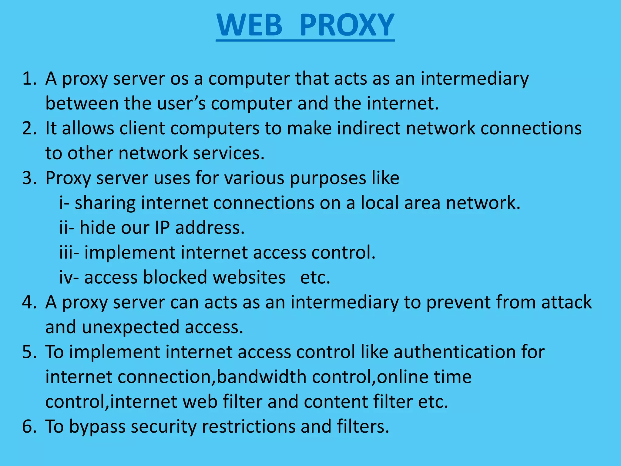 WEB PROXY
1. A proxy server os a computer that acts as an intermediary
between the user’s computer and the internet.
2. It allows client computers to make indirect network connections
to other network services.
3. Proxy server uses for various purposes like
i- sharing internet connections on a local area network.
ii- hide our IP address.
iii- implement internet access control.
iv- access blocked websites etc.
4. A proxy server can acts as an intermediary to prevent from attack
and unexpected access.
5. To implement internet access control like authentication for
internet connection,bandwidth control,online time
control,internet web filter and content filter etc.
6. To bypass security restrictions and filters.
 