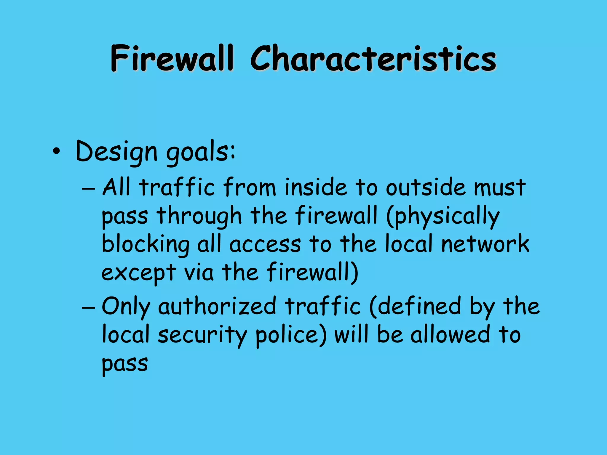 Firewall Characteristics
• Design goals:
– All traffic from inside to outside must
pass through the firewall (physically
blocking all access to the local network
except via the firewall)
– Only authorized traffic (defined by the
local security police) will be allowed to
pass
 