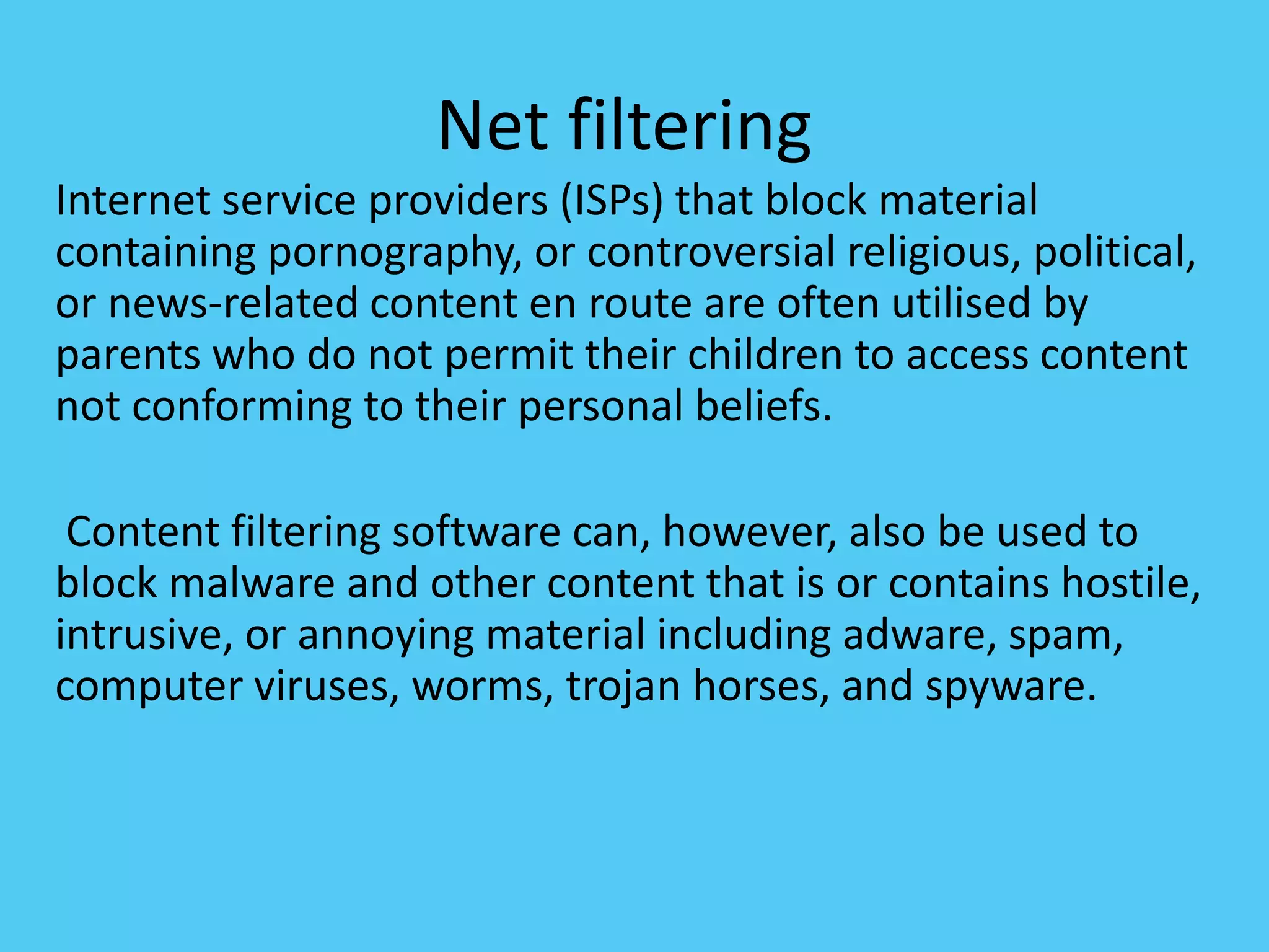Net filtering
Internet service providers (ISPs) that block material
containing pornography, or controversial religious, political,
or news-related content en route are often utilised by
parents who do not permit their children to access content
not conforming to their personal beliefs.
Content filtering software can, however, also be used to
block malware and other content that is or contains hostile,
intrusive, or annoying material including adware, spam,
computer viruses, worms, trojan horses, and spyware.
 