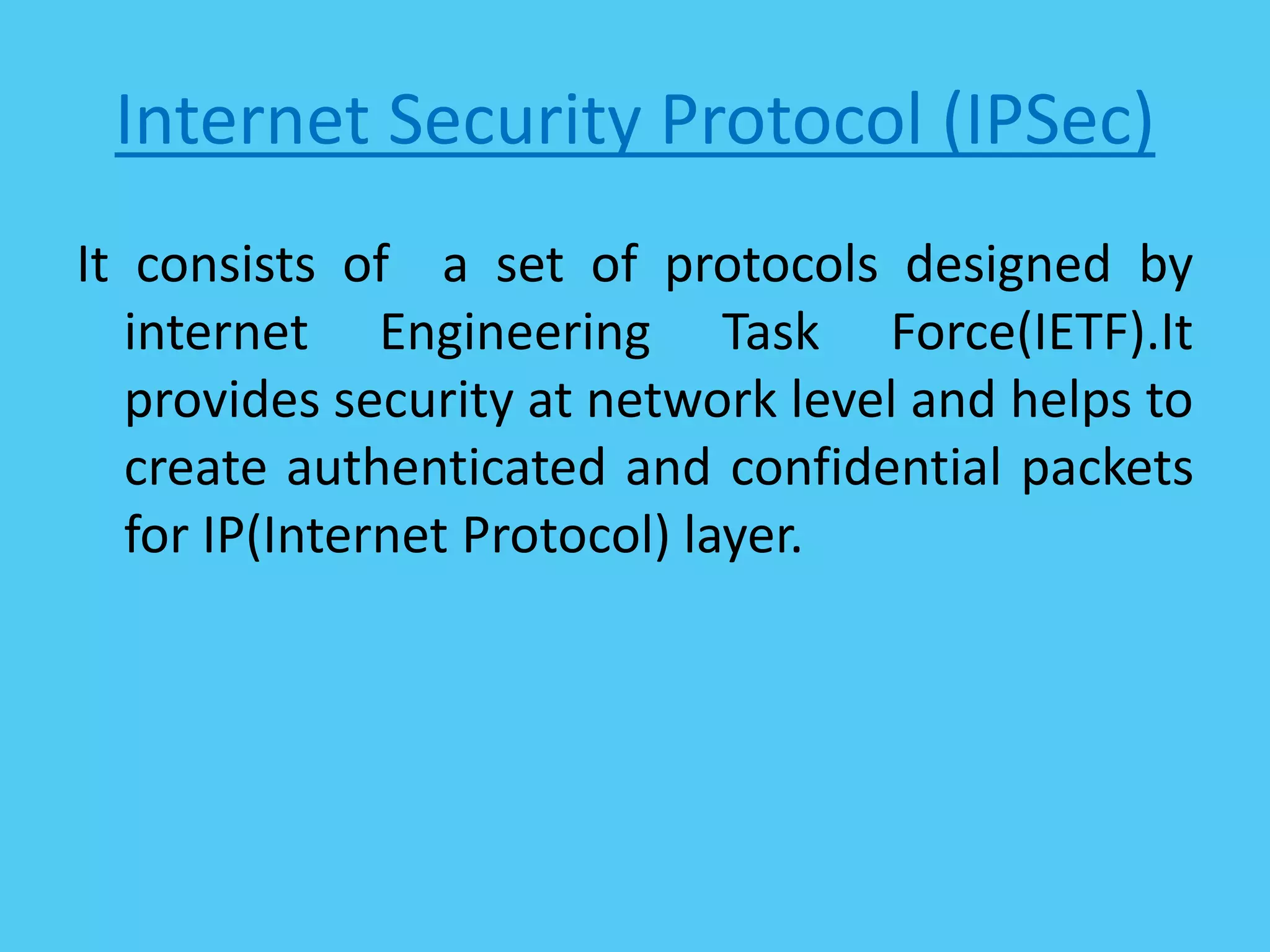 Internet Security Protocol (IPSec)
It consists of a set of protocols designed by
internet Engineering Task Force(IETF).It
provides security at network level and helps to
create authenticated and confidential packets
for IP(Internet Protocol) layer.
 