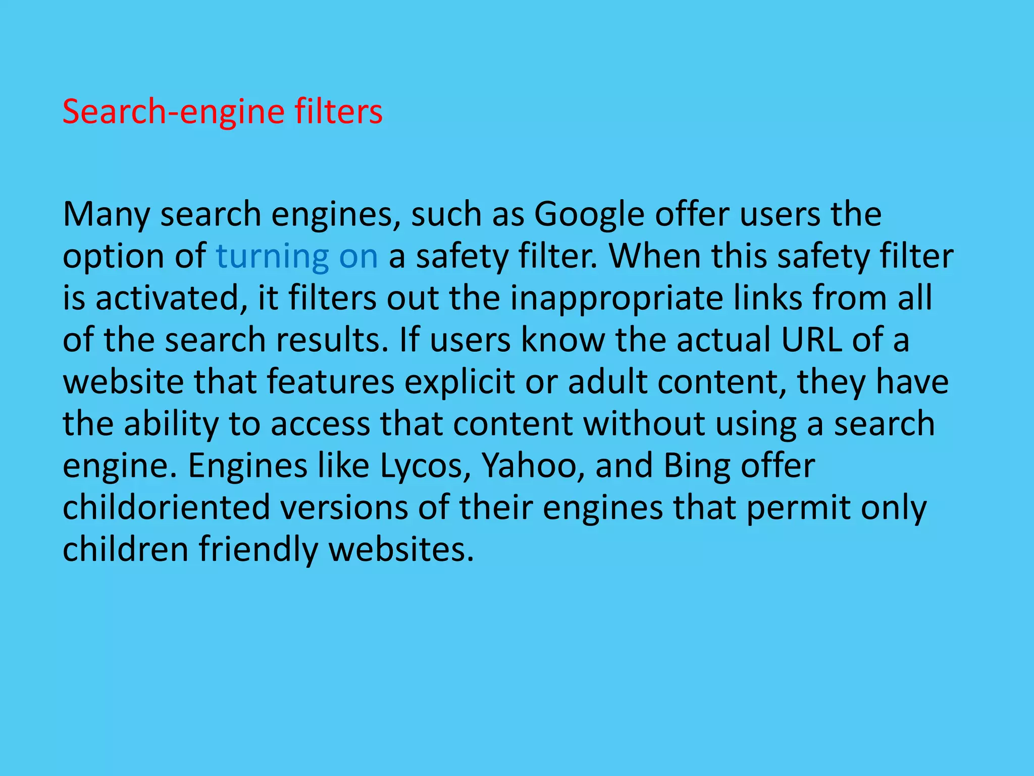 Search-engine filters
Many search engines, such as Google offer users the
option of turning on a safety filter. When this safety filter
is activated, it filters out the inappropriate links from all
of the search results. If users know the actual URL of a
website that features explicit or adult content, they have
the ability to access that content without using a search
engine. Engines like Lycos, Yahoo, and Bing offer
childoriented versions of their engines that permit only
children friendly websites.
 