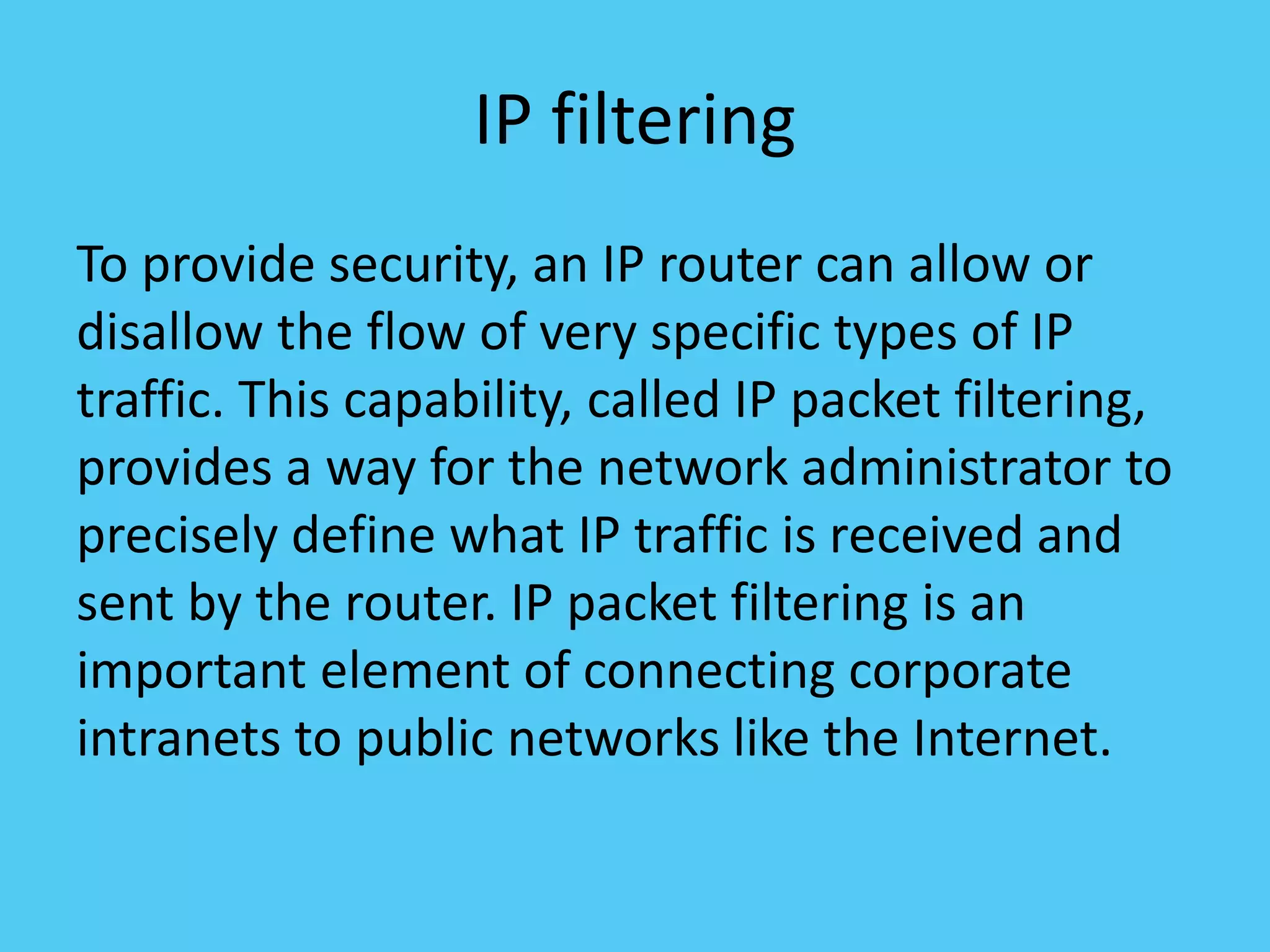 IP filtering
To provide security, an IP router can allow or
disallow the flow of very specific types of IP
traffic. This capability, called IP packet filtering,
provides a way for the network administrator to
precisely define what IP traffic is received and
sent by the router. IP packet filtering is an
important element of connecting corporate
intranets to public networks like the Internet.
 