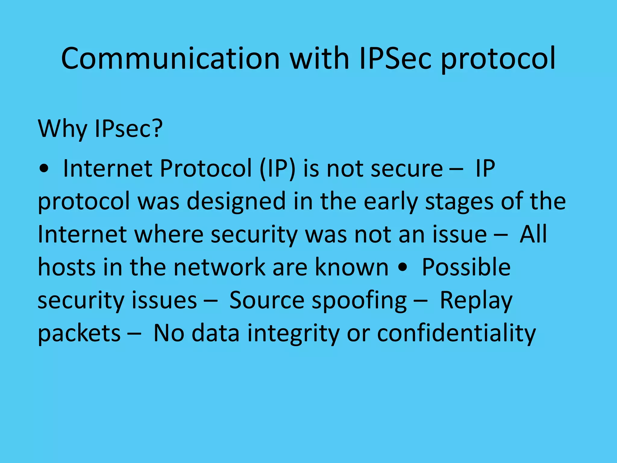 Communication with IPSec protocol
Why IPsec?
• Internet Protocol (IP) is not secure – IP
protocol was designed in the early stages of the
Internet where security was not an issue – All
hosts in the network are known • Possible
security issues – Source spoofing – Replay
packets – No data integrity or confidentiality
 