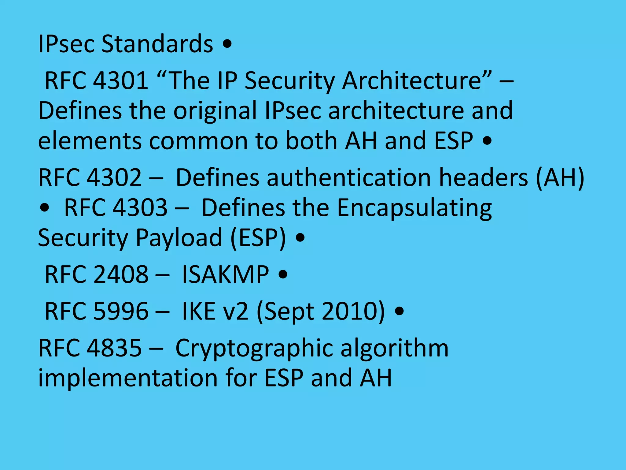 IPsec Standards •
RFC 4301 “The IP Security Architecture” –
Defines the original IPsec architecture and
elements common to both AH and ESP •
RFC 4302 – Defines authentication headers (AH)
• RFC 4303 – Defines the Encapsulating
Security Payload (ESP) •
RFC 2408 – ISAKMP •
RFC 5996 – IKE v2 (Sept 2010) •
RFC 4835 – Cryptographic algorithm
implementation for ESP and AH
 