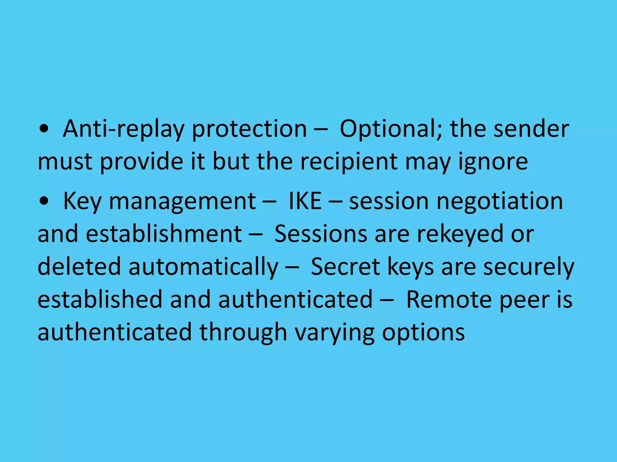 • Anti-replay protection – Optional; the sender
must provide it but the recipient may ignore
• Key management – IKE – session negotiation
and establishment – Sessions are rekeyed or
deleted automatically – Secret keys are securely
established and authenticated – Remote peer is
authenticated through varying options
 