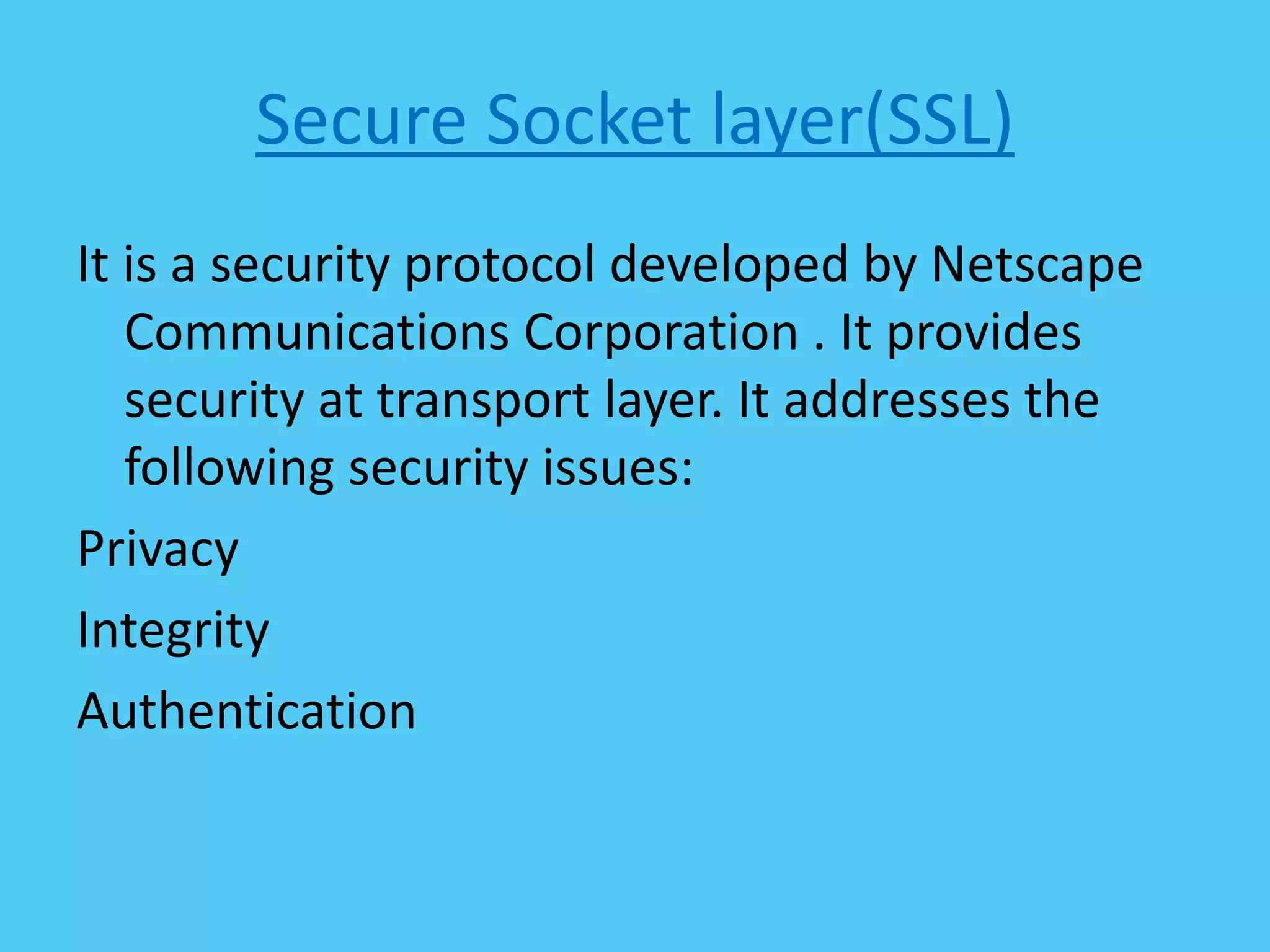 Secure Socket layer(SSL)
It is a security protocol developed by Netscape
Communications Corporation . It provides
security at transport layer. It addresses the
following security issues:
Privacy
Integrity
Authentication
 