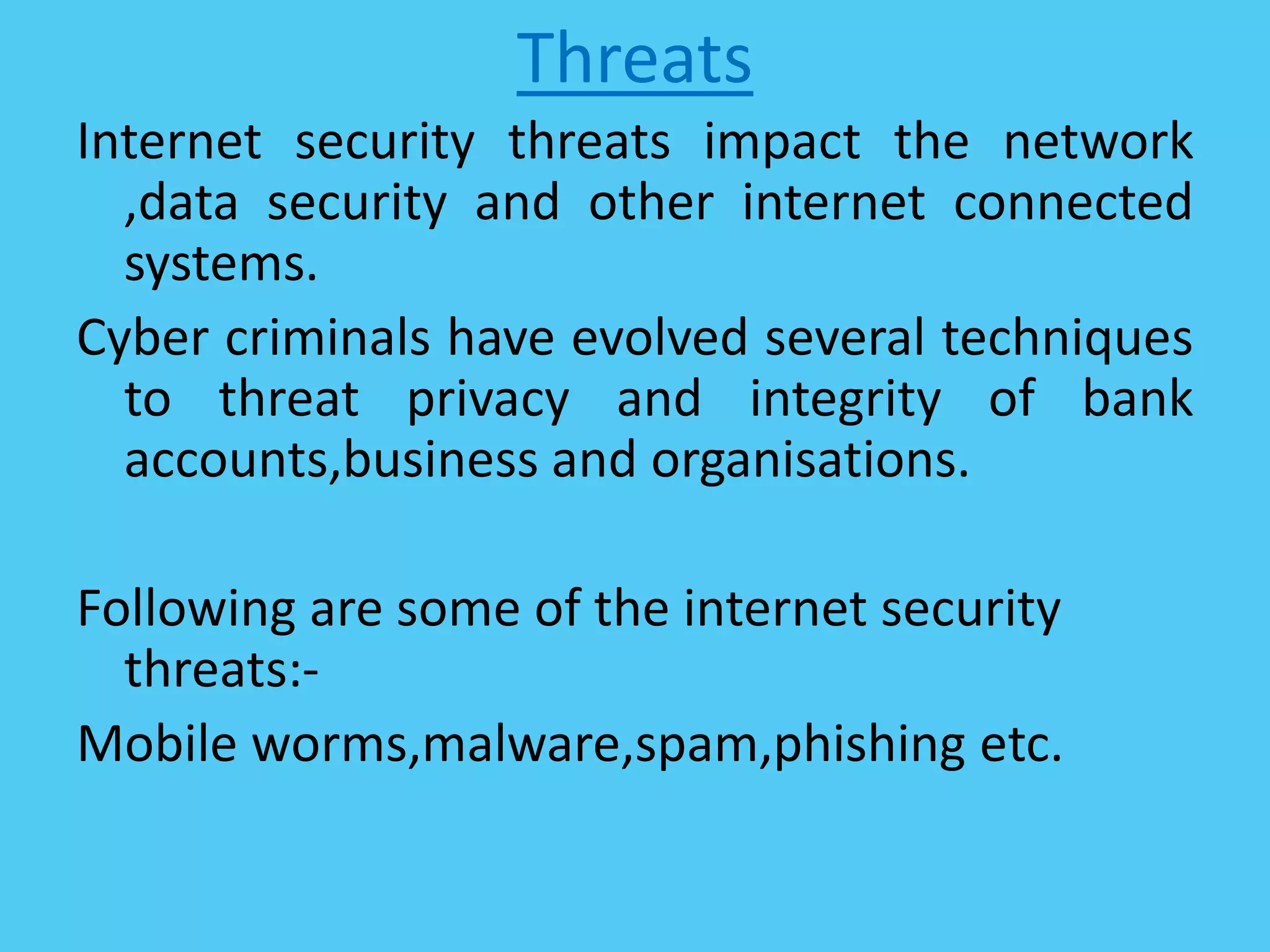 Threats
Internet security threats impact the network
,data security and other internet connected
systems.
Cyber criminals have evolved several techniques
to threat privacy and integrity of bank
accounts,business and organisations.
Following are some of the internet security
threats:-
Mobile worms,malware,spam,phishing etc.
 