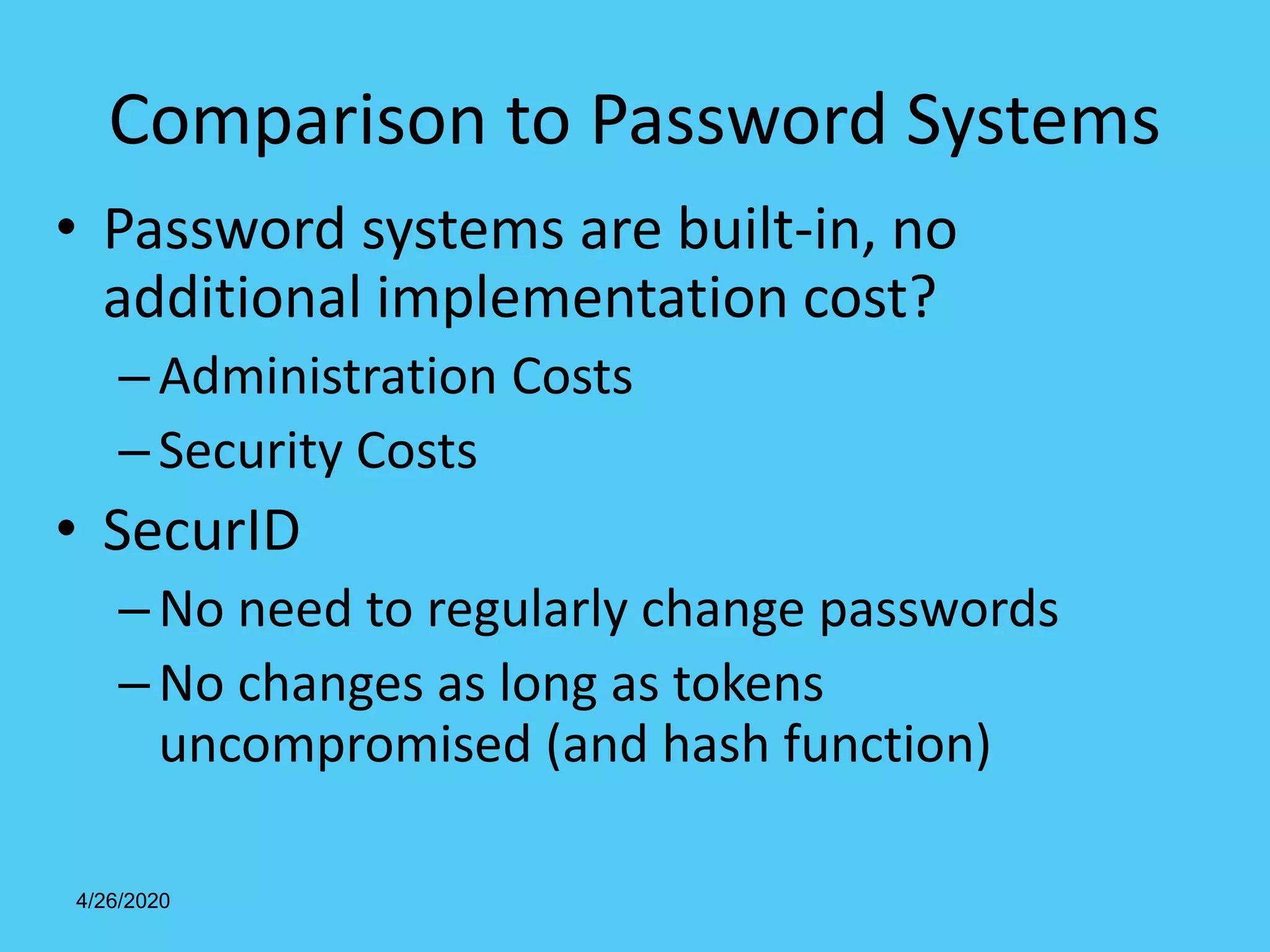 4/26/2020
Comparison to Password Systems
• Password systems are built-in, no
additional implementation cost?
–Administration Costs
–Security Costs
• SecurID
–No need to regularly change passwords
–No changes as long as tokens
uncompromised (and hash function)
 