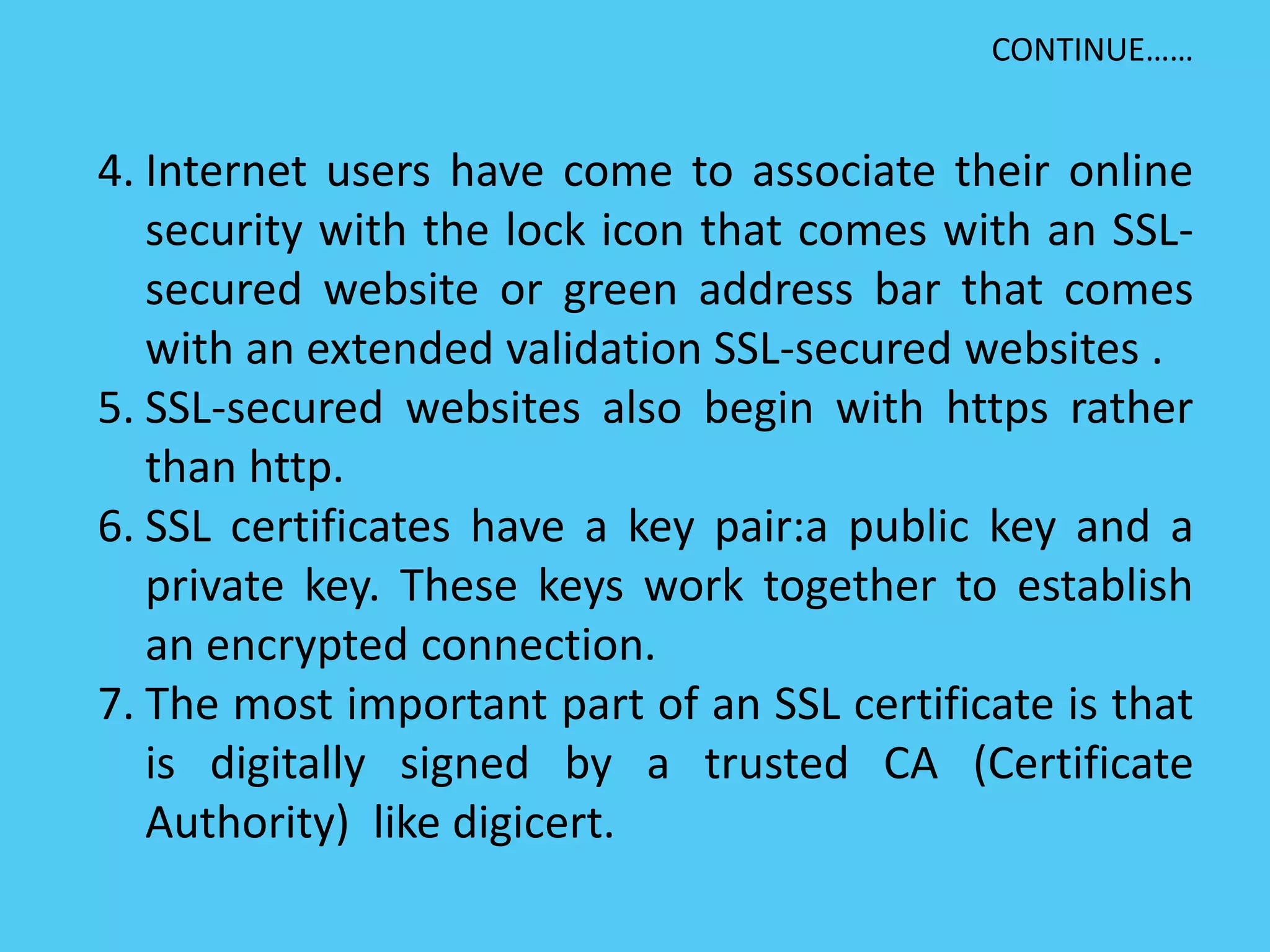 4. Internet users have come to associate their online
security with the lock icon that comes with an SSL-
secured website or green address bar that comes
with an extended validation SSL-secured websites .
5. SSL-secured websites also begin with https rather
than http.
6. SSL certificates have a key pair:a public key and a
private key. These keys work together to establish
an encrypted connection.
7. The most important part of an SSL certificate is that
is digitally signed by a trusted CA (Certificate
Authority) like digicert.
CONTINUE……
 