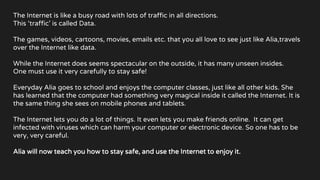 The Internet is like a busy road with lots of traffic in all directions.
This ‘traffic’ is called Data.
The games, videos, cartoons, movies, emails etc. that you all love to see just like Alia,travels
over the Internet like data.
While the Internet does seems spectacular on the outside, it has many unseen insides.
One must use it very carefully to stay safe!
Everyday Alia goes to school and enjoys the computer classes, just like all other kids. She
has learned that the computer had something very magical inside it called the Internet. It is
the same thing she sees on mobile phones and tablets.
The Internet lets you do a lot of things. It even lets you make friends online. It can get
infected with viruses which can harm your computer or electronic device. So one has to be
very, very careful.
Alia will now teach you how to stay safe, and use the Internet to enjoy it.
 