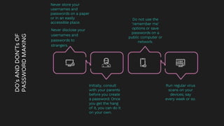 DO’s
AND
DON’Ts
OF
PASSWORD
MAKING
Never disclose your
usernames and
passwords to
strangers.
Do not use the
‘remember me’
options or save
passwords on a
public computer or
network.
Initially, consult
with your parents
before you create
a password. Once
you get the hang
of it, you can do it
on your own.
Run regular virus
scans on your
devices; say
every week or so.
Never store your
usernames and
passwords on a paper
or in an easily
accessible place.
 