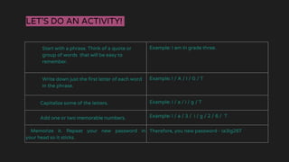 LET’S DO AN ACTIVITY!
Start with a phrase. Think of a quote or
group of words that will be easy to
remember.
Example: I am in grade three.
Write down just the first letter of each word
in the phrase.
Example: I / A / I / G / T
Capitalize some of the letters. Example: I / a / i / g / T
Add one or two memorable numbers. Example: I / a / 3 / i / g / 2 / 6 / T
Memorize it. Repeat your new password in
your head so it sticks.
Therefore, you new password - Ia3ig26T
 